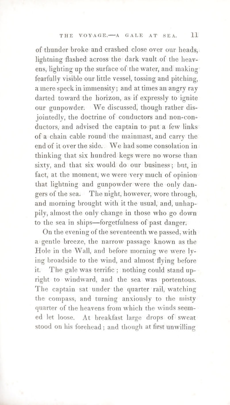 of thunder broke and crashed close over our heads, lightning flashed across the dark vault of the heav¬ ens, lighting up the surface of the water, and making fearfully visible our little vessel, tossing and pitching, a mere speck in immensity; and at times an angry ray darted toward the horizon, as if expressly to ignite our gunpowder. We discussed, though rather dis- jointedly, the doctrine of conductors and non-con¬ ductors, and advised the captain to put a few links of a chain cable round the mainmast, and carry the end of it over the side. We had some consolation in thinking that six hundred kegs were no worse than sixty, and that six would do our business; but, in fact, at the moment, we were very much of opinion that lightning and gunpowder were the only dan¬ gers of the sea. The night, however, wore through, and morning brought with it the usual, and, unhap¬ pily, almost the only change in those who go down to the sea in ships—forgetfulness of past danger. On the evening of the seventeenth we passed, with a gentle breeze, the narrow passage known as the Hole in the Wall, and before morning we were ly¬ ing broadside to the wind, and almost flying before it. The gale was terrific ; nothing could stand up¬ right to windward, and the sea was portentous. The captain sat under the quarter rail, watching the compass, and turning anxiously to the misty quarter of the heavens from which the winds seem¬ ed let loose. At breakfast large drops of sweat stood on his forehead ; and though at first unwilling