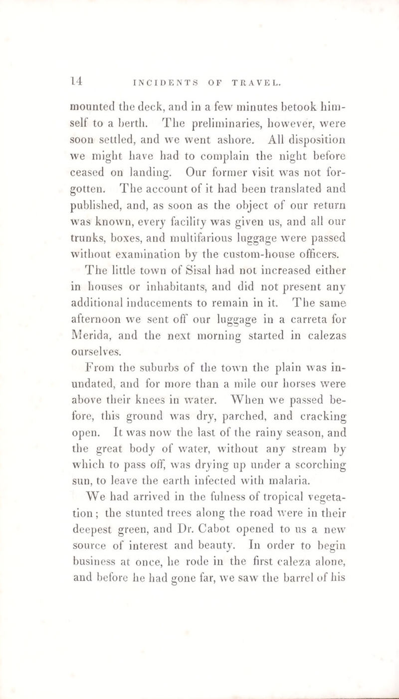 mounted the deck, and in a few minutes betook him¬ self to a berth. The preliminaries, however, were soon settled, and we went ashore. All disposition we might have had to complain the night before ceased on landing. Our former visit was not for¬ gotten. The account of it had been translated and published, and, as soon as the object of our return was known, every facility was given us, and all our trunks, boxes, and multifarious luggage were passed without examination by the custom-house officers. The little town of Sisal had not increased either in houses or inhabitants, and did not present any additional inducements to remain in it. The same afternoon we sent off our luggage in a carreta for Merida, and the next morning started in calezas ourselves. From the suburbs of the town the plain was in¬ undated, and for more than a mile our horses were above their knees in water. When we passed be¬ fore, this ground was dry, parched, and cracking open. It was now the last of the rainy season, and the great body of water, without any stream by which to pass off, was drying up under a scorching sun, to leave the earth infected with malaria. We had arrived in the fulness of tropical vegeta¬ tion; the stunted trees along the road were in their deepest green, and Dr. Cabot opened to us a new source of interest and beauty. In order to begin business at once, he rode in the first caleza alone, and before he had gone far, we saw the barrel of his