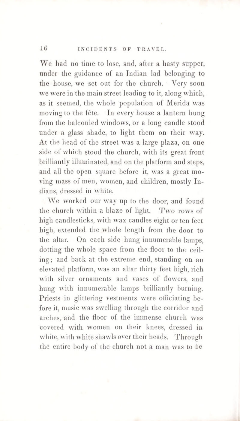 We had no time to lose, and, after a hasty supper, under the guidance of an Indian lad belonging to the house, we set out for the church. Very soon we were in the main street leading to it, along which, as it seemed, the whole population of Merida was moving to the fete. In every house a lantern hung from the balconied windows, or a long candle stood under a glass shade, to light them on their way. At the head of the street was a large plaza, on one side of which stood the church, with its great front brilliantly illuminated, and on the platform and steps, and all the open square before it, was a great mo¬ ving mass of men, women, and children, mostly In¬ dians, dressed in white. We worked our way up to the door, and found the church within a blaze of light. Two rows of high candlesticks, with wax candles eight or ten feet high, extended the whole length from the door to the altar. On each side hung innumerable lamps, dotting the whole space from the floor to the ceil¬ ing; and back at the extreme end, standing on an elevated platform, was an altar thirty feet high, rich with silver ornaments and vases of flowers, and hung with innumerable lamps brilliantly burning. Priests in glittering vestments were officiating be¬ fore it, music was swelling through the corridor and arches, and the floor of the immense church was covered with women on their knees, dressed in white, with white shawls over their heads. Through the entire body of the church not a man was to be