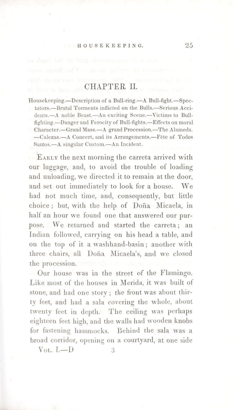 CHAPTER II. Housekeeping.—Description of a Bull-ring.—A Bull-fight.—Spec¬ tators.—Brutal Torments inflicted on the Bulls.—Serious Acci¬ dents.—A noble Beast.—An exciting Scene.—Victims to Bull¬ fighting.—Danger and Ferocity of Bull-fights.—Effects on moral Character.—Grand Mass.—A grand Procession.—The Alameda. —Calezas.—A Concert, and its Arrangements.—Fete of Todos Santos.—A singular Custom.—An Incident. Early the next morning the carreta arrived with our luggage, and, to avoid the trouble of loading and unloading, we directed it to remain at the door, and set out immediately to look for a house. We had not much time, and, consequently, but little choice ; but, with the help of Doha Micaela, in half an hour we found one that answered our pur¬ pose. We returned and started the carreta; an Indian followed, carrying on his head a table, and on the top of it a washhand-basin; another with three chairs, all Doha Micaela’s, and we closed the procession. Our house was in the street of the Flamingo. Like most of the houses in Merida, it was built of stone, and had one story ; the front was about thir¬ ty feet, and had a sala covering the whole, about twenty feet in depth. The ceiling was perhaps eighteen feet high, and the walls had wooden knobs for fastening hammocks. Behind the sala was a broad corridor, opening on a courtyard, at one side Vol. I.—D 3