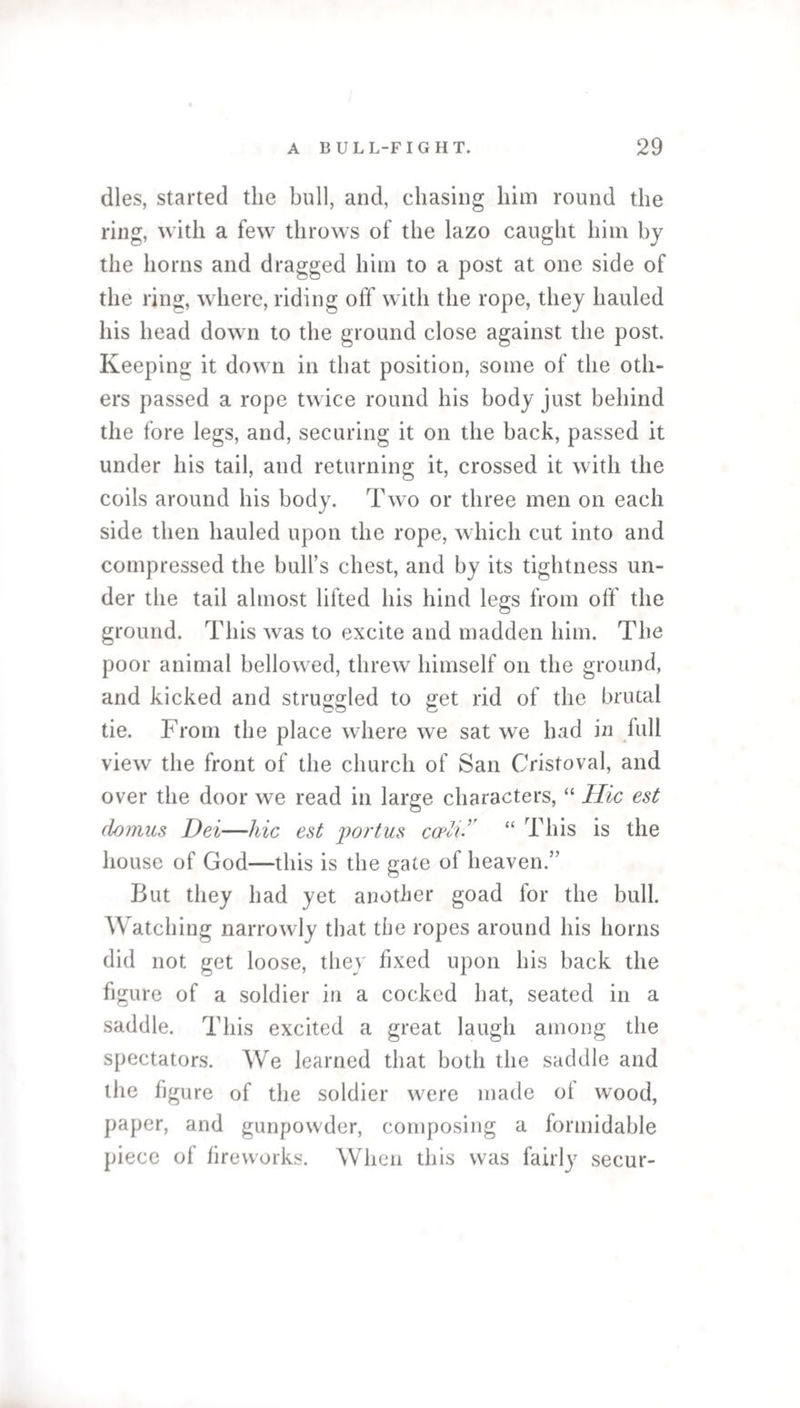 dies, started the bull, and, chasing him round the ring, with a few throws of the lazo caught him by the horns and dragged him to a post at one side of the ring, where, riding off with the rope, they hauled his head down to the ground close against the post. Keeping it down in that position, some of the oth¬ ers passed a rope twice round his body just behind the fore legs, and, securing it on the back, passed it under his tail, and returning it, crossed it with the coils around his body. Two or three men on each side then hauled upon the rope, which cut into and compressed the bull’s chest, and by its tightness un¬ der the tail almost lifted his hind legs from off the ground. This was to excite and madden him. The poor animal bellowed, threw himself on the ground, and kicked and struggled to get rid of the brutal tie. From the place where we sat we had in full view the front of the church of San Cristoval, and over the door we read in large characters, “ Hie est domus Dei—hie est portus coeli• “ This is the house of God—this is the gate of heaven.” But they had yet another goad for the bull. Watching narrowly that the ropes around his horns did not get loose, they fixed upon his back the figure of a soldier in a cocked hat, seated in a saddle. This excited a great laugh among the spectators. We learned that both the saddle and the figure of the soldier were made of wood, paper, and gunpowder, composing a formidable piece of fireworks. When this was fairly secur-