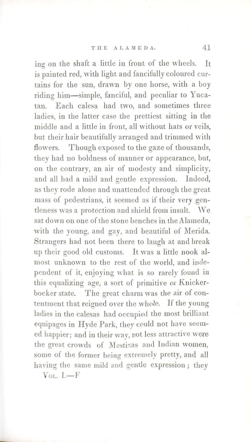 ins: on the shaft a little in front of the wheels. It is painted red, with light and fancifully coloured cur¬ tains for the sun, drawn by one horse, with a boy riding him—simple, fanciful, and peculiar to Yuca¬ tan. Each calesa had two, and sometimes three ladies, in the latter case the prettiest sitting in the middle and a little in front, all without hats or veils, but their hair beautifully arranged and trimmed with flowers. Though exposed to the gaze of thousands, they had no boldness of manner or appearance, but, on the contrary, an air of modesty and simplicity, and all had a mild and gentle expression. Indeed, as they rode alone and unattended through the great mass of pedestrians, it seemed as if their very gen¬ tleness was a protection and shield from insult. We sat down on one of the stone benches in the Alameda, with the young, and gay, and beautiful of Merida. Strangers had not been there to laugh at and break up their good old customs. It was a little nook al¬ most unknown to the rest of the world, and inde¬ pendent of it, enjoying what is so rarely found in this equalizing age, a sort of primitive or Knicker¬ bocker state. The great charm was the air of con¬ tentment that reigned over the whole. If the young ladies in the calesas had occupied the most brilliant equipages in Hyde Park, they could not have seem¬ ed happier; and in their way, not less attractive were the great crowds of MestPas and Indian women, some of the former being extremely pretty, and all having the same mild and gentle expression ; they Vol. I.—F