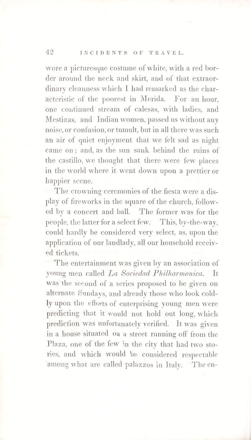 wore a picturesque costume of white, with a red bor¬ der around the neck and skirt, and of that extraor¬ dinary cleanness which I had remarked as the char¬ acteristic of the poorest in Merida. For an hour, one continued stream of calesas, with ladies, and Mestizas, and Indian women, passed us without any noise, or confusion, or tumult, but in all there was such an air of quiet enjoyment that we felt sad as night came on; and, as the sun sank behind the ruins of the castillo, we thought that there were few places in the world where it went down upon a prettier or happier scene. The crowning ceremonies of the fiesta were a dis¬ play of fireworks in the square of the church, follow¬ ed by a concert and ball. The former was for the people, the latter for a select few. This, by-the-way, could hardly be considered very select, as, upon the application of our landlady, all our household receiv¬ ed tickets. The entertainment was given by an association of young men called La Sociedad Philharmonica. It was the second of a series proposed to be given on alternate Sundays, and already those who look cold¬ ly upon the efforts of enterprising young men were predicting that it would not hold out long, which prediction was unfortanately verified. It was given in a house situated ou a street running off from the Plaza, one of the few in the city that had two sto¬ ries, and which would be considered respectable among what are called palazzos in Italy. The en-