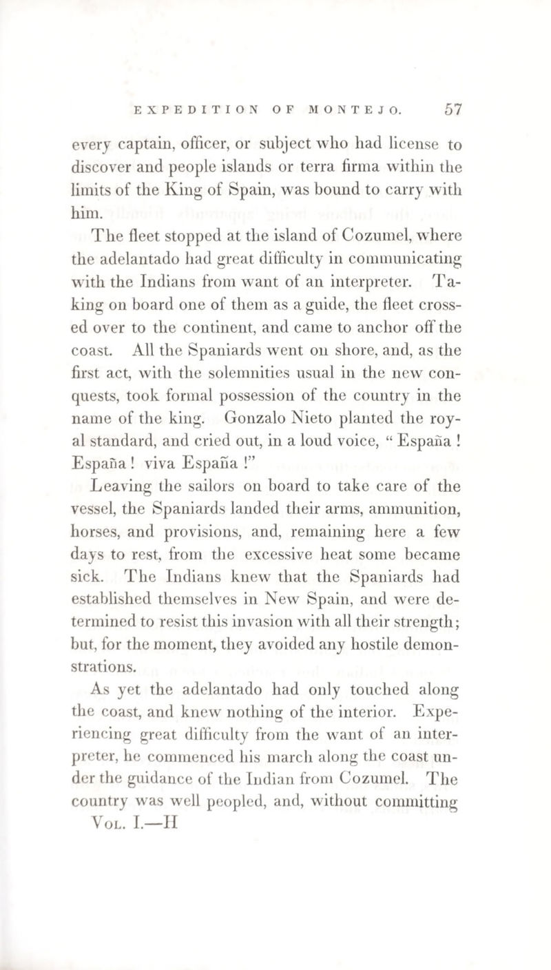 every captain, officer, or subject who had license to discover and people islands or terra firma within the limits of the King of Spain, was bound to carry with him. The fleet stopped at the island of Cozumel, where the adelantado had great difficulty in communicating with the Indians from want of an interpreter. Ta¬ king on board one of them as a guide, the fleet cross¬ ed over to the continent, and came to anchor off the coast. All the Spaniards went on shore, and, as the first act, with the solemnities usual in the new con¬ quests, took formal possession of the country in the name of the king. Gonzalo Nieto planted the roy¬ al standard, and cried out, in a loud voice, “ Espana ! Espana ! viva Espana !” Leaving the sailors on board to take care of the vessel, the Spaniards landed their arms, ammunition, horses, and provisions, and, remaining here a few days to rest, from the excessive heat some became sick. The Indians knew that the Spaniards had established themselves in New Spain, and were de¬ termined to resist this invasion with all their strength; but, for the moment, they avoided any hostile demon¬ strations. As yet the adelantado had only touched along the coast, and knew nothing of the interior. Expe¬ riencing great difficulty from the want ol an inter¬ preter, he commenced his march along the coast un¬ der the guidance of the Indian from Cozumel. The country was well peopled, and, without committing VOL. I.—II