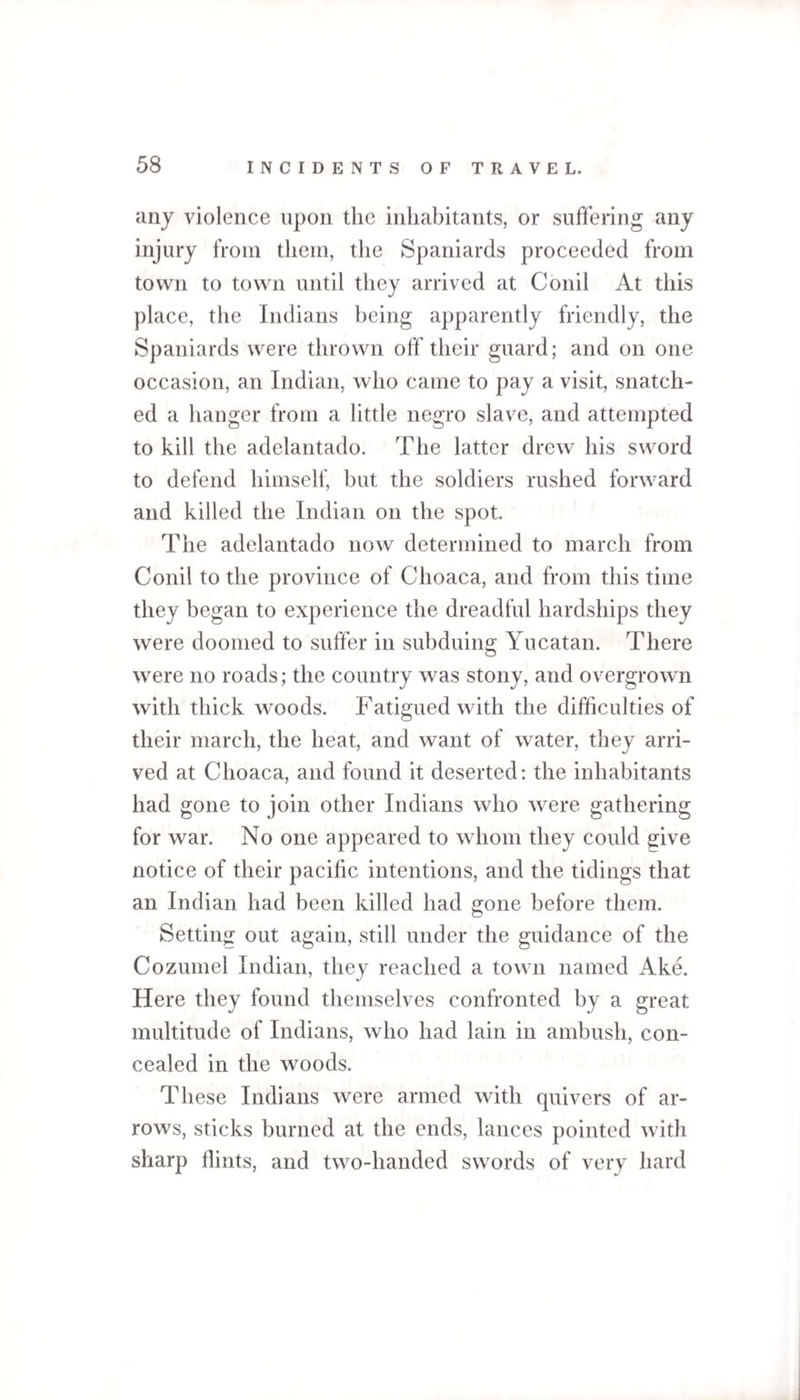 any violence upon the inhabitants, or suffering any injury from them, the Spaniards proceeded from town to town until they arrived at Conil At this place, the Indians being apparently friendly, the Spaniards were thrown off their guard; and on one occasion, an Indian, who came to pay a visit, snatch¬ ed a hanger from a little negro slave, and attempted to kill the adelantado. The latter drew his sword to defend himself, but the soldiers rushed forward and killed the Indian on the spot. The adelantado now determined to march from Conil to the province of Clioaca, and from this time they began to experience the dreadful hardships they were doomed to suffer in subduing Yucatan. There were no roads; the country was stony, and overgrown with thick woods. Fatigued with the difficulties of their march, the heat, and want of water, they arri¬ ved at Clioaca, and found it deserted: the inhabitants had gone to join other Indians who were gathering for war. No one appeared to whom they could give notice of their pacific intentions, and the tidings that an Indian had been killed had gone before them. Setting out again, still under the guidance of the Cozumel Indian, they reached a town named Ake. Here they found themselves confronted by a great multitude of Indians, who had lain in ambush, con¬ cealed in the woods. These Indians were armed with quivers of ar¬ rows, sticks burned at the ends, lances pointed with sharp flints, and two-handed swords of very hard