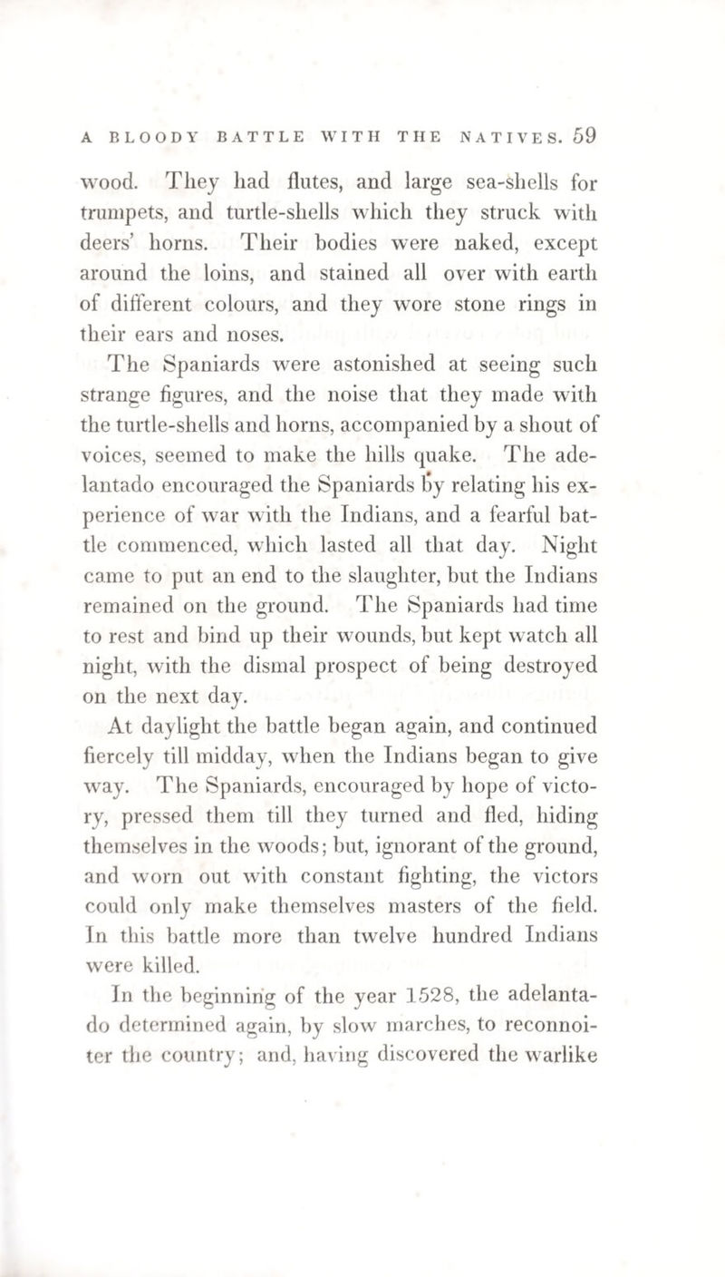wood. They had flutes, and large sea-shells for trumpets, and turtle-shells which they struck with deers’ horns. Their bodies were naked, except around the loins, and stained all over with earth of different colours, and they wore stone rings in their ears and noses. The Spaniards were astonished at seeing such strange figures, and the noise that they made with the turtle-shells and horns, accompanied by a shout of voices, seemed to make the hills quake. The ade- lantado encouraged the Spaniards liy relating his ex¬ perience of war with the Indians, and a fearful bat¬ tle commenced, which lasted all that day. Night came to put an end to the slaughter, but the Indians remained on the ground. The Spaniards had time to rest and bind up their wounds, but kept watch all night, with the dismal prospect of being destroyed on the next day. At daylight the battle began again, and continued fiercely till midday, when the Indians began to give way. The Spaniards, encouraged by hope of victo¬ ry, pressed them till they turned and fled, hiding themselves in the woods; but, ignorant of the ground, and worn out with constant fighting, the victors could only make themselves masters of the field. In this battle more than twelve hundred Indians were killed. In the beginning of the year 1528, the adelanta- do determined again, by slow marches, to reconnoi- ter the country; and, having discovered the warlike