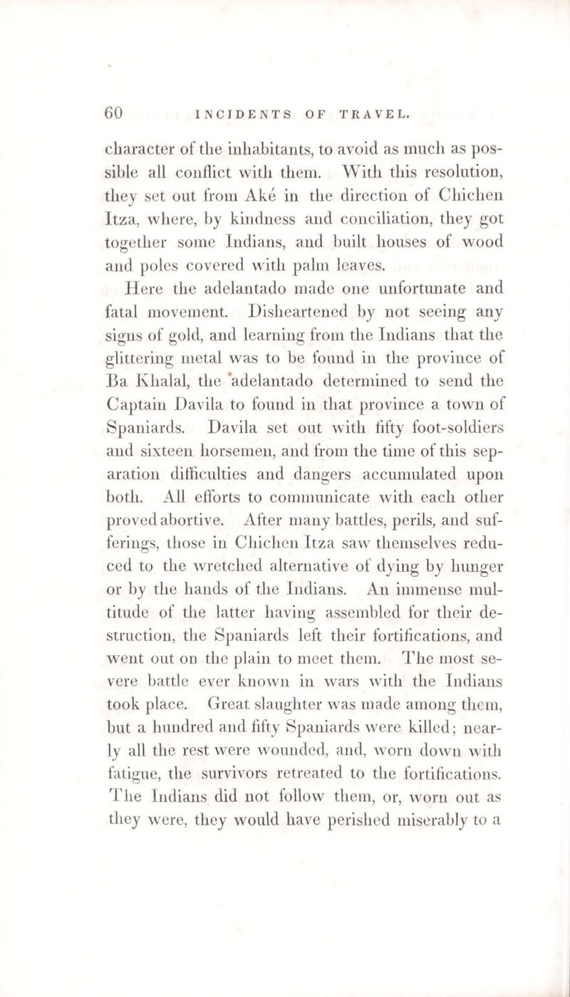 character of the inhabitants, to avoid as much as pos¬ sible all conflict with them. With this resolution, they set out from Ake in the direction of Chicken Itza, where, by kindness and conciliation, they got together some Indians, and built houses of wood and poles covered with palm leaves. Here the adelantado made one unfortunate and fatal movement. Disheartened by not seeing any signs of gold, and learning from the Indians that the glittering metal was to be found in the province of Ba Khalal, the adelantado determined to send the Captain Davila to found in that province a town of Spaniards. Davila set out with fifty foot-soldiers and sixteen horsemen, and from the time of this sep¬ aration difficulties and dangers accumulated upon both. All efforts to communicate with each other proved abortive. After many battles, perils, and suf¬ ferings, those in Chichen Itza saw themselves redu¬ ced to the wretched alternative of dying by hunger or by the hands of the Indians. An immense mul¬ titude of the latter having assembled for their de¬ struction, the Spaniards left their fortifications, and went out on the plain to meet them. The most se¬ vere battle ever known in wars with the Indians took place. Great slaughter was made among them, but a hundred and fifty Spaniards were killed; near¬ ly all the rest were wounded, and, worn down with fatigue, the survivors retreated to the fortifications. The Indians did not follow them, or, worn out as they were, they would have perished miserably to a
