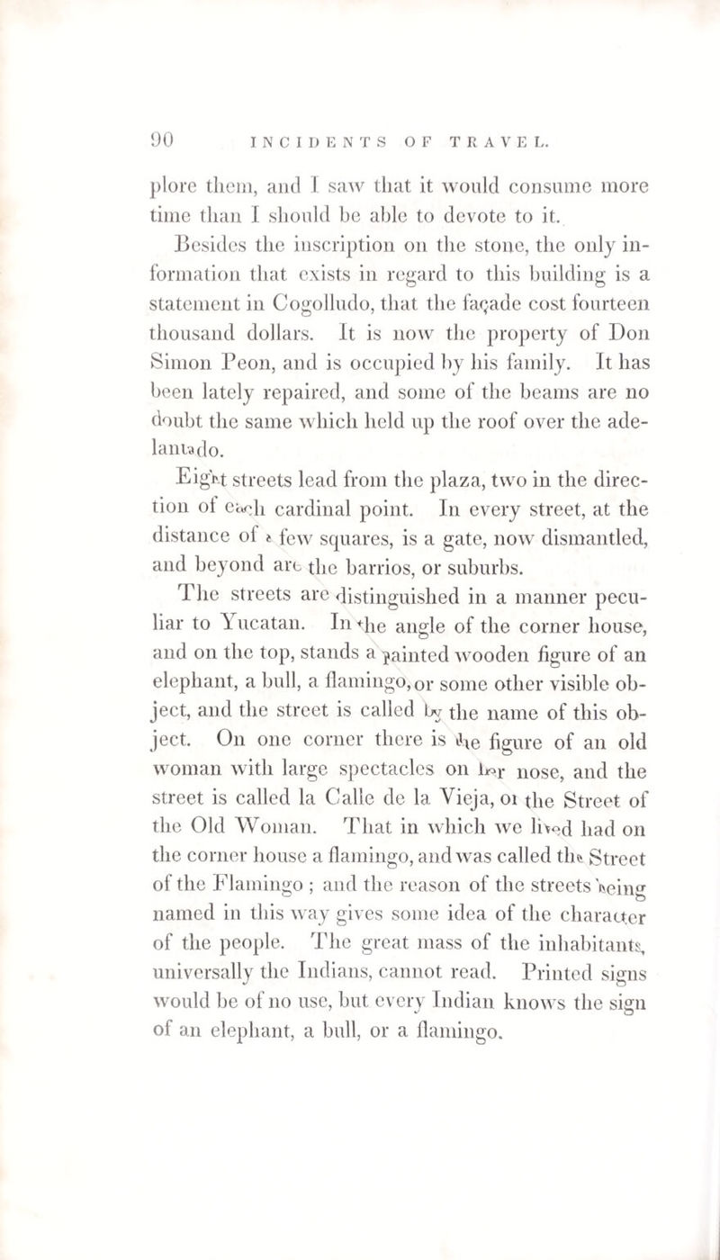 plore them, and I saw tliat it would consume more time than I should be able to devote to it. Besides the inscription on the stone, the only in¬ formation that exists in regard to this building is a statement in Cogolludo, that the facade cost fourteen thousand dollars, ft is now the property of Don Simon Peon, and is occupied by his family. It has been lately repaired, and some of the beams are no doubt the same which held up the roof over the ade- lantado. Eigf'-t streets lead from the plaza, two in the direc¬ tion ol ea^h cardinal point. In every street, at the distance ol « few squares, is a gate, now dismantled, and beyond are the barrios, or suburbs. The streets are distinguished in a manner pecu¬ liar to \ ucatan. In <die angle of the corner house, and on the top, stands a painted wooden figure of an elephant, a bull, a flamingo, 0r some other visible ob¬ ject, and the street is called bv the name of this ob¬ ject. On one corner there is Jie figure of an old woman with large spectacles on Lor n0se, and the street is called la Calle de la Vieja, 01 the Street of the Old Woman. That in which we hv>d pad 0I1 the corner house a flamingo, and was called tin Street of the Flamingo ; and the reason of the streets '&amp;einCT named in this way gives some idea of the character of the people. The great mass of the inhabitants, universally the Indians, cannot read. Printed signs would be of no use, but every Indian knows the sign of an elephant, a bull, or a flamingo.