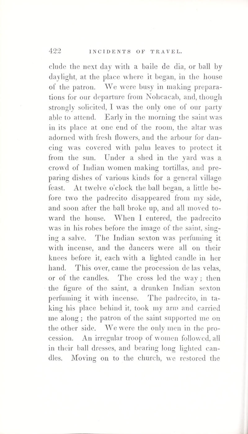 490 elude the next day with a bade de dia, or ball by daylight, at the place where it began, in the house of the patron. We were busy in making prepara¬ tions for our departure from Nohcacab, and, though strongly solicited, I was the only one of our party able to attend. Early in the morning the saint was in its place at one end of the room, the altar was adorned with fresh flowers, and the arbour for dan¬ cing was covered with palm leaves to protect it from the sun. Under a shed in the yard was a crowd of Indian women making tortillas, and pre¬ paring dishes of various kinds for a general village feast. At twelve o’clock the ball began, a little be¬ fore two the padrecito disappeared from my side, and soon after the ball broke up, and all moved to¬ ward the house. When I entered, the padrecito was in his robes before the image of the saint, sing¬ ing a salve. The Indian sexton was perfuming it with incense, and the dancers were all on their knees before it, each with a lighted candle in her hand. This overcame the procession de las velas, or of the candles. The cross led the way ; then the figure of the saint, a drunken Indian sexton perfuming it with incense. The padrecito, in ta¬ king his place behind it, took my arm and carried me along ; the patron of the saint supported me on the other side. We were the only men in the pro¬ cession. An irregular troop of women followed, all in their hall dresses, and bearing long lighted can- O O O dies. Moving on to the church, we restored the