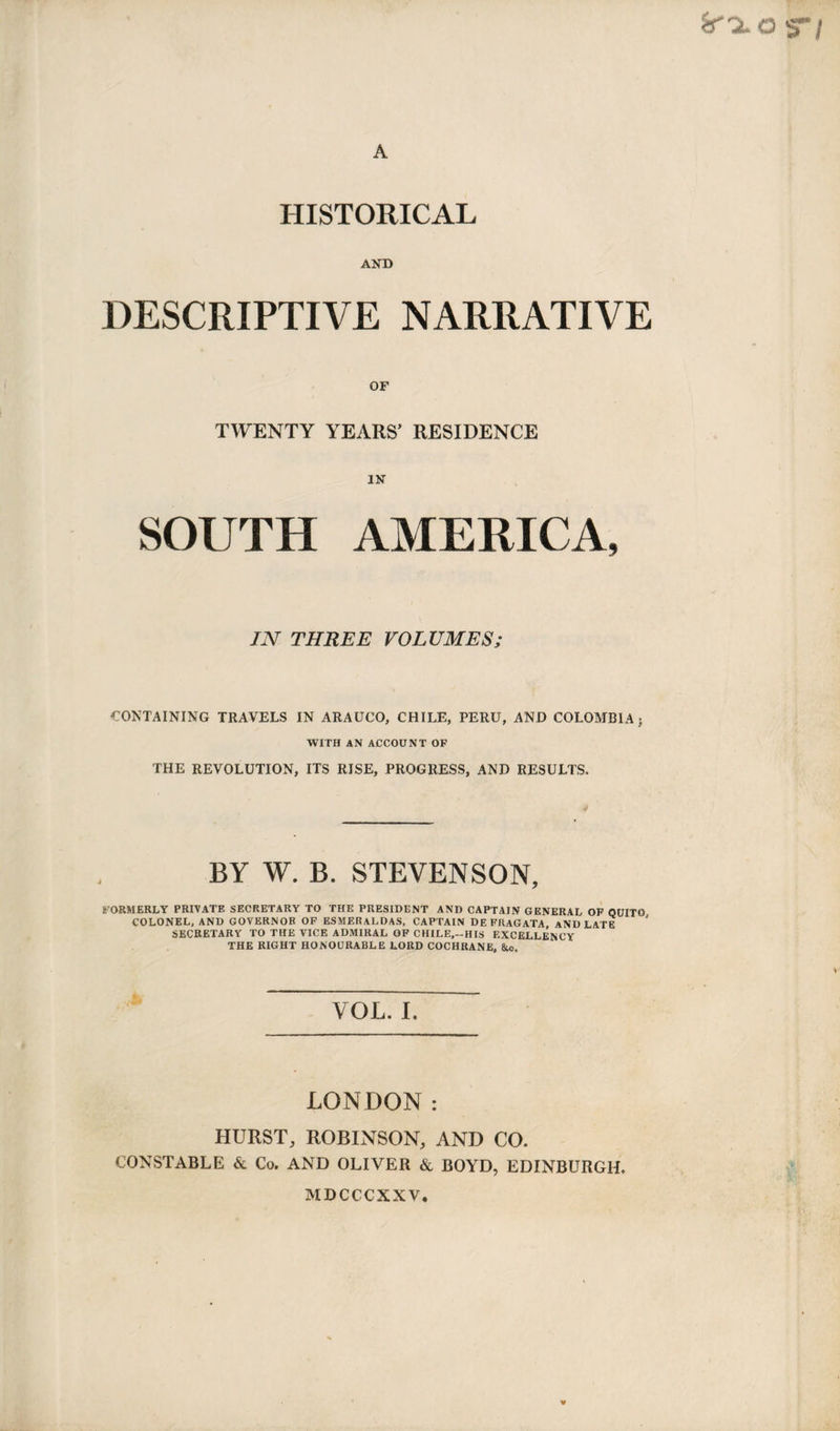 HISTORICAL AND DESCRIPTIVE NARRATIVE OF TWENTY YEARS’ RESIDENCE IN SOUTH AMERICA, IN THREE VOLUMES; CONTAINING TRAVELS IN ARAUCO, CHILE, PERU, AND COLOMBIA; WITH AN ACCOUNT OF THE REVOLUTION, ITS RISE, PROGRESS, AND RESULTS. BY W. B. STEVENSON, FORMERLY PRIVATE SECRETARY TO THE PRESIDENT AND CAPTAIN GENERAL OF QUITO COLONEL, AND GOVERNOR OF ESMERALDAS, CAPTAIN DE FRAGATA, aNDLATE ' SECRETARY TO THE VICE ADMIRAL OF CHILE,-HIS EXCELLENCY THE RIGHT HONOURABLE LORD COCHRANE, &c. VOL. I. LONDON: HURST, ROBINSON, AND CO. CONSTABLE & Co. AND OLIVER & BOYD, EDINBURGH. MDCCCXXV.