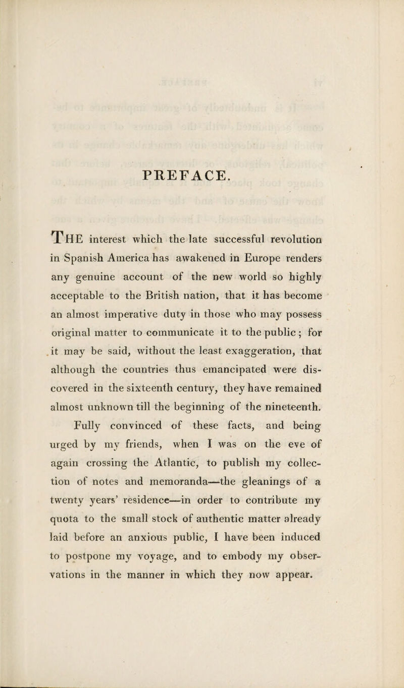 PREFACE. The interest which the late successful revolution in Spanish America has awakened in Europe renders any genuine account of the new world so highly acceptable to the British nation, that it has become an almost imperative duty in those who may possess original matter to communicate it to the public ; for it may be said, without the least exaggeration, that although the countries thus emancipated were dis¬ covered in the sixteenth century, they have remained almost unknown till the beginning of the nineteenth. Fully convinced of these facts, and being urged by my friends, when I was on the eve of again crossing the Atlantic, to publish my collec¬ tion of notes and memoranda—the gleanings of a twenty years’ residence—in order to contribute my quota to the small stock of authentic matter already laid before an anxious public, I have been induced to postpone my voyage, and to embody my obser¬ vations in the manner in which they now appear.