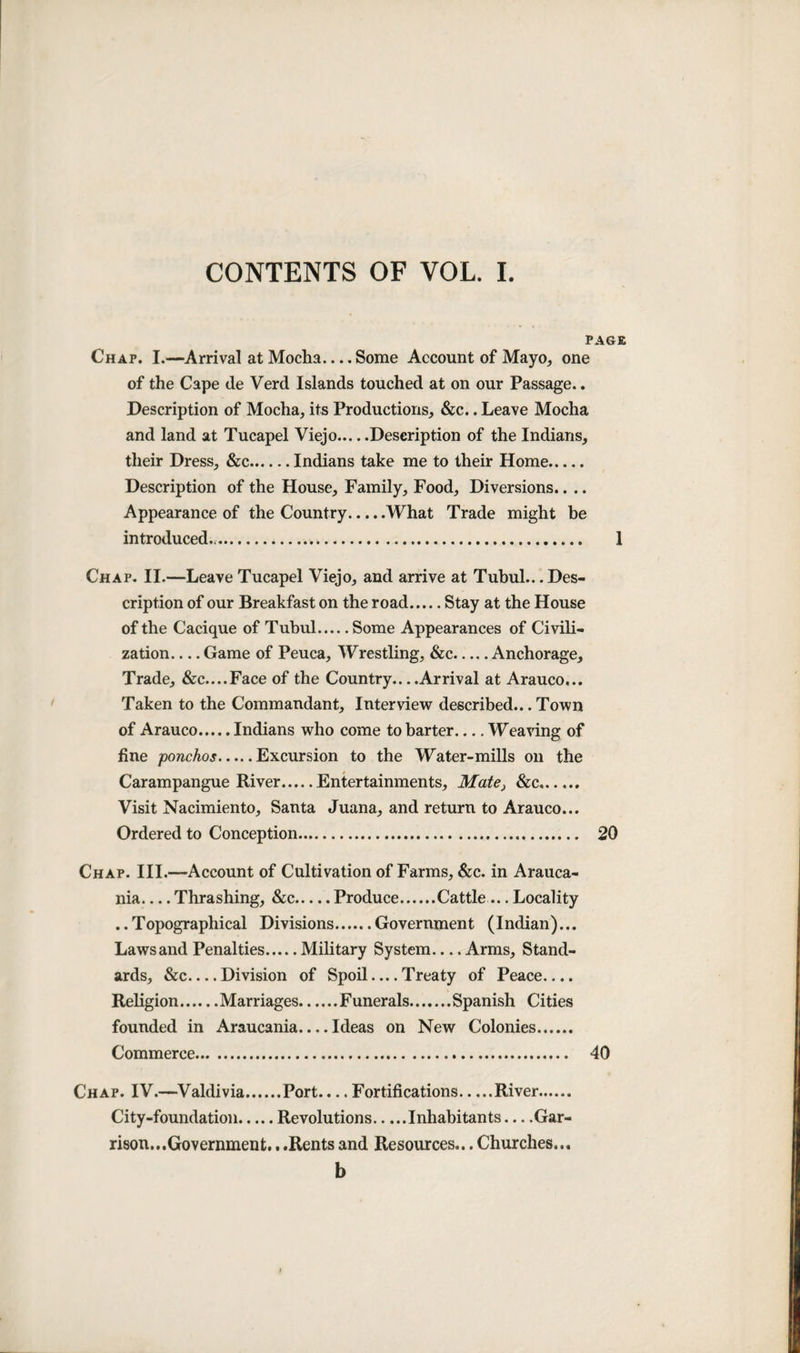 CONTENTS OF VOL. I Chap. I.—Arrival at Mocha.... Some Account of Mayo, one of the Cape de Verd Islands touched at on our Passage.. Description of Mocha, its Productions, &c.. Leave Mocha and land at Tucapel Viejo.Description of the Indians, their Dress, &c.Indians take me to their Home. Description of the House, Family, Food, Diversions.. .. Appearance of the Country.What Trade might be introduced.,. Chap. II.—Leave Tucapel Viejo, and arrive at Tubul.. .Des¬ cription of our Breakfast on the road.Stay at the House of the Cacique of Tubul.Some Appearances of Civili¬ zation_Game of Peuca, Wrestling, &c.Anchorage, Trade, &c....Face of the Country.. ..Arrival at Arauco... Taken to the Commandant, Interview described... Town of Arauco.Indians who come to barter_Weaving of fine ponchos.Excursion to the Water-mills oil the Carampangue River.Entertainments, Mate} &c. Visit Nacimiento, Santa Juana, and return to Arauco... Ordered to Conception. Chap. III.—Account of Cultivation of Farms, &c. in Arauca- nia_Thrashing, See.Produce.Cattle ... Locality ..Topographical Divisions.Government (Indian)... Lawsand Penalties.Military System-Arms, Stand¬ ards, &c_Division of Spoil — Treaty of Peace.... Religion.Marriages.Funerals.Spanish Cities founded in Araucania_Ideas on New Colonies. Commerce. Chap. IV.—Valdivia.Port.... Fortifications.River. City-foundation.Revolutions.Inhabitants —Gar¬ rison...Government. ..Rentsand Resources...Churches... b