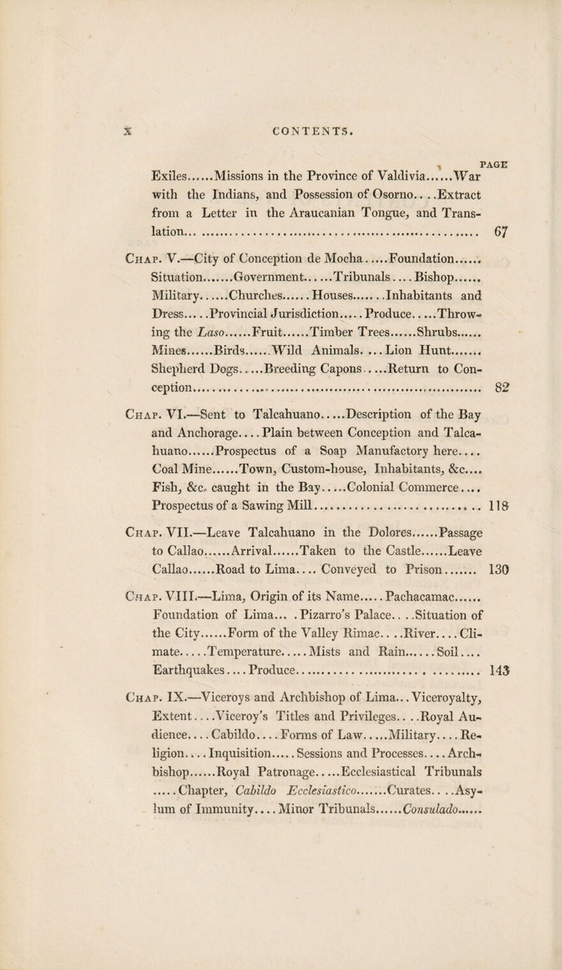 PAGE Exiles.Missions in the Province of Valdivia.War with the Indians, and Possession of Osorno.. . .Extract from a Letter in the Araucanian Tongue, and Trans¬ lation. 67 Chap. V.—City of Conception de Mocha.Foundation. Situation.Government.Tribunals — Bishop. Military.Churches.Houses.Inhabitants and Dress.Provincial Jurisdiction.Produce.Throw¬ ing the Laso.Fruit.Timber Trees.Shrubs. Mines.Birds.Wild Animals. ... Lion Hunt. Shepherd Dogs.Breeding Capons.Return to Con¬ ception..... 82 Chap. VI.—Sent to Talcahuano.Description of the Bay and Anchorage_Plain between Conception and Talca¬ huano.Prospectus of a Soap Manufactory here.... Coal Mine.Town, Custom-house, Inhabitants, &amp;c.... Fish, &amp;c.. caught in the Bay.Colonial Commerce.... Prospectus of a Sawing Mill. 118 Chap. VII.—Leave Talcahuano in the Dolores.Passage to Callao.Arrival.Taken to the Castle.Leave Callao.Road to Lima.... Conveyed to Prison....... 130 Chap. VIII.—Lima, Origin of its Name.Pachacamac. Foundation of Lima... .Pizarro’s Palace.. ..Situation of the City.Form of the Valley Rimac.. . .River_Cli¬ mate.Temperature.Mists and Rain.Soil.... Earthquakes — Produce. 143 Chap. IX.—Viceroys and Archbishop of Lima.. .Viceroyalty, Extent-Viceroy’s Titles and Privileges.. ..Royal Au¬ dience-Cabildo_Forms of Law.Military_Re¬ ligion. ... Inquisition.Sessions and Processes.... Arch¬ bishop.Royal Patronage.Ecclesiastical Tribunals .Chapter, Cabildo Ecclesiastico.Curates.. . .Asy¬ lum of Immunity.... Minor Tribunals.Consulado......