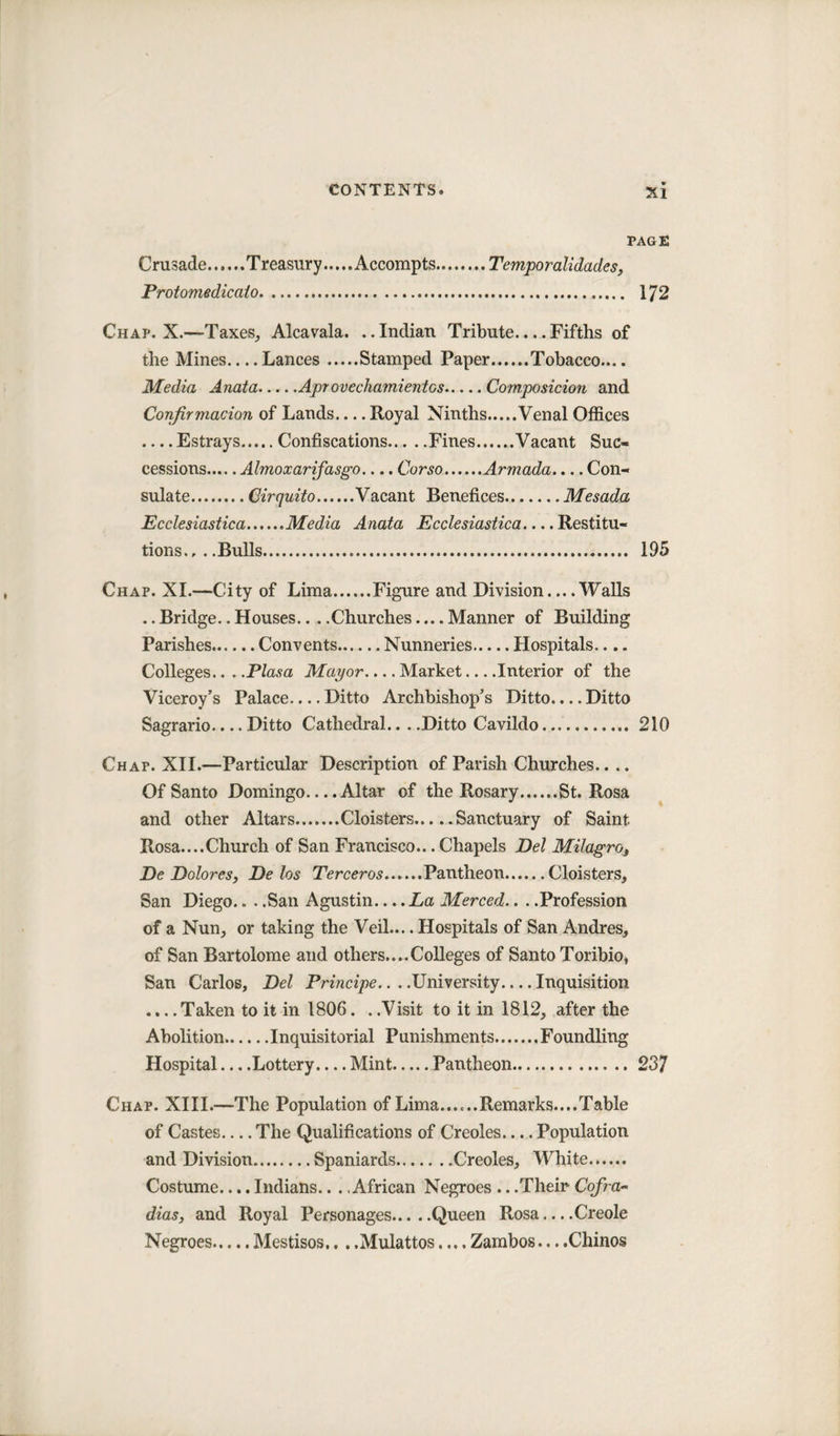 PAGE Crusade.Treasury..... Accompts.Temporalidades, Protomedicato. 172 Chap. X.—Taxes, Alcavala. ..Indian Tribute.... Fifths of the Mines_Lances.Stamped Paper.Tobacco.... Media Anata.Apr ovechamientcs.Composition and Confirmation of Lands.... Royal Ninths.Venal Offices .... Estrays Confiscations.Fines Vacant Suc¬ cessions.Almoxarifasgo.... Corso.Armada.... Con¬ sulate.Circjuito.Vacant Benefices.Mesada Ecclesiastica.Media Anata Ecclesiastica.... Restitu¬ tions., . .Bulls. 195 Chap. XI.—City of Lima.Figure and Division_Walls .. Bridge.. Houses.. . .Churches.... Manner of Building Parishes.Convents.Nunneries.Hospitals.... Colleges... .Plasa Mayor.... Market_Interior of the Viceroy’s Palace-Ditto Archbishop’s Ditto.... Ditto Sagrario_Ditto Cathedral... .Ditto Cavildo. 210 Chap. XII.—Particular Description of Parish Churches.... Of Santo Domingo.... Altar of the Rosary.St. Rosa and other Altars.Cloisters.Sanctuary of Saint Rosa....Church of San Francisco... Chapels Del Milagro, De Dolores, De las Terceros.Pantheon.Cloisters, San Diego.. . .San Agustin.... La Merced.. . .Profession of a Nun, or taking the Veil.... Hospitals of San Andres, of San Bartolome and others....Colleges of Santo Toribio, San Carlos, Del Principe.. . .University.... Inquisition .... Taken to it in 1806. . .Visit to it in 1812, after the Abolition.Inquisitorial Punishments.Foundling Hospital_Lottery.... Mint.Pantheon. 237 Chap. XIII.—The Population of Lima......Remarks....Table of Castes_The Qualifications of Creoles_Population and Division.Spaniards.Creoles, White. Costume.... Indians.. . .African Negroes .. .Their Cofra- dias, and Royal Personages.Queen Rosa-Creole Negroes.Mestisos.. ..Mulattos.... Zambos....Chinos