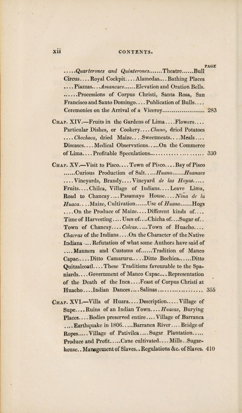 PAGE .Quarterones and Quinterones.Theatre.Bull Circus_Royal Cockpit_Alamedas....Bathing Places .... Piazzas—Amancaes.Elevation and Oration Bells. ......Processions of Corpus Christi, Santa Rosa, San Francisco and Santo Domingo-Publication of Bulls_ Ceremonies on the Arrival of a Viceroy. 283 Chap. XIV.-—Fruits in the Gardens of Lima—Flowers.... Particular Dishes, or Cookery.... Chuno, dried Potatoes .... Chochoca, dried Maize.. . .Sweetmeats.. . .Meals.... Diseases.... Medical Observations.On the Commerce of Lima.. ..Profitable Speculations. 330 Chap. XV.—Visit to Pisco.... Town of Pisco.... Bay of Pisco .Curious Production of Salt.Huano.Huanaes .... Vineyards, Brandy.... Vineyard de las Hoy as. Fruits_Chilca, Village of Indians_Leave Lima, Road to Chancay ... .Pasamayo House.... Nina de la Huaca.. . .Maize, Cultivation......Use of Huano.Hogs .... On the Produce of Maize.... Different kinds of.... Time of Harvesting.... Uses of.. ..Chicha of.. ..Sugar of.. Town of Chancay.... Colcas.Town of Huacho_ Chacras of the Indians... .On the Character of the Native Indians ... Refutation of what some Authors have said of ....Manners and Customs of..Tradition of Manco Capac.Ditto Camaruru.Ditto Bochica.Ditto Quitzalcoatl_These Traditions favourable to the Spa¬ niards. ... Government of Manco Capac.... Representation of the Death of the Inca... .Feast of Corpus Christi at Huacho... .Indian Dances... .Salinas... 355 Chap. XVI.-—Villa of Huara.... Description.Village of Supe.... Ruins of an Indian Town.... Huacas, Burying Places.... Bodies preserved entire.... Village of Barranca .... Earthquake in 1806.Barranca River — Bridge of Ropes.Village of Pativilca....Sugar Plantation. Produce and Profit.Cane cultivated-Mills. .Sugar- house. . Management of Slaves.. Regulations &amp;c. of Slaves. 410