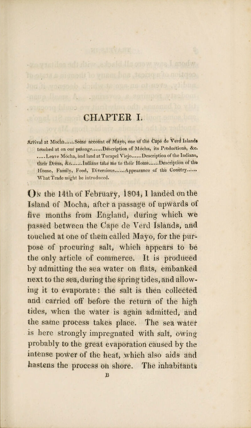 Arrival at Mocha Sofne accotint of Mayb, one of the Cape de Verd Islands touched at on our passage.Description of Mocha, its Productions, &c. .....Leave Mocha, and land at Tucapel Viejo.Description of the Indians, their Dress, &c...Indians take me to their Home.Description of the House, Family, Food, Diversions.Appearance of the Couhtrjn..,.. What Trade might be introduced. On the 14th of February, 1804,1 landed on the Island of Mocha* after a passage of upwards of five months from England* during which we passed between the Cape de Verd Islands, and touched at one of them called Mayo, for the pur¬ pose of procuring salt, which appears to be the only article of commerce. It is produced by admitting the sea water on flats, embanked next to the sea, during the spring tides, and allow¬ ing it to evaporate: the salt is then collected and carried off before the return of the high tides, when the water is again admitted, and the same process takes place. The sea water is here strongly impregnated with salt, owing probably to the great evaporation caused by the intense power of the heat, which also aids and hastens the process on shore. The inhabitants