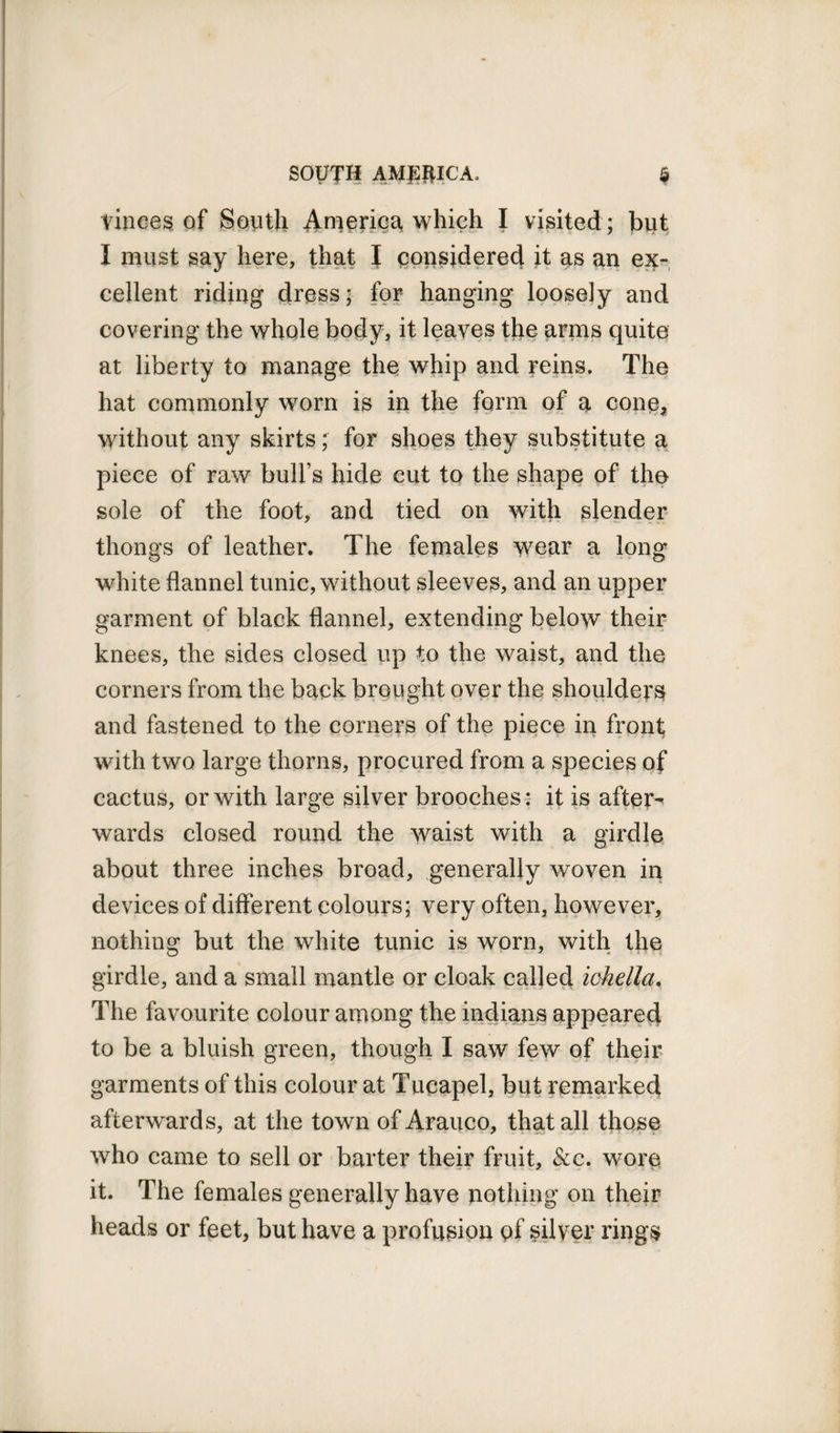 Vinces of South America, which I visited ; but I must say here, that I considered it as an ex¬ cellent riding dress; for hanging loosely and covering the whole body, it leaves the arms quite at liberty to manage the whip and reins. The hat commonly worn is in the form of a cone, without any skirts; for shoes they substitute a piece of raw bull’s hide cut to the shape of the sole of the foot, and tied on with slender thongs of leather. The females wear a long white flannel tunic, without sleeves, and an upper garment of black flannel, extending below their knees, the sides closed up to the waist, and the corners from the back brought over the shoulders and fastened to the corners of the piece in front with two large thorns, procured from a species of cactus, or with large silver brooches: it is after¬ wards closed round the waist with a girdle about three inches broad, generally woven in devices of different colours; very often, however, nothing but the white tunic is worn, with the girdle, and a small mantle or cloak called ichella. The favourite colour among the indians appeared to be a bluish green, though I saw few of their garments of this colour at Tucapel, but remarked afterwards, at the town of Arauco, that all those who came to sell or barter their fruit, &amp;c. wore it. The females generally have nothing on their heads or feet, but have a profusion of silver rings