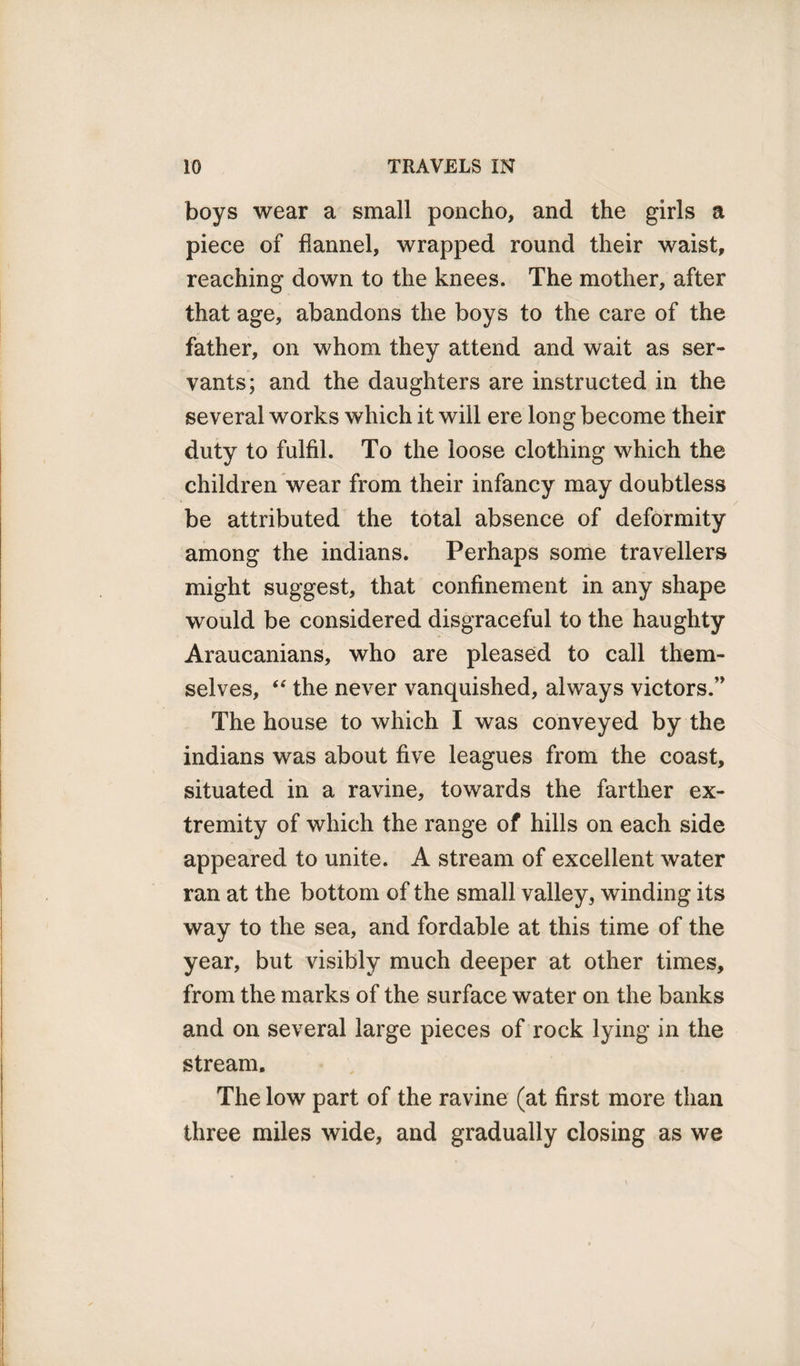 boys wear a small poncho, and the girls a piece of flannel, wrapped round their waist, reaching down to the knees. The mother, after that age, abandons the boys to the care of the father, on whom they attend and wait as ser¬ vants; and the daughters are instructed in the several works which it will ere long become their duty to fulfil. To the loose clothing which the children wear from their infancy may doubtless be attributed the total absence of deformity among the indians. Perhaps some travellers might suggest, that confinement in any shape would be considered disgraceful to the haughty Araucanians, who are pleased to call them¬ selves, “ the never vanquished, always victors.” The house to which I was conveyed by the indians was about five leagues from the coast, situated in a ravine, towards the farther ex¬ tremity of which the range of hills on each side appeared to unite. A stream of excellent water ran at the bottom of the small valley, winding its way to the sea, and fordable at this time of the year, but visibly much deeper at other times, from the marks of the surface water on the banks and on several large pieces of rock lying in the stream. The low part of the ravine (at first more than three miles wide, and gradually closing as we