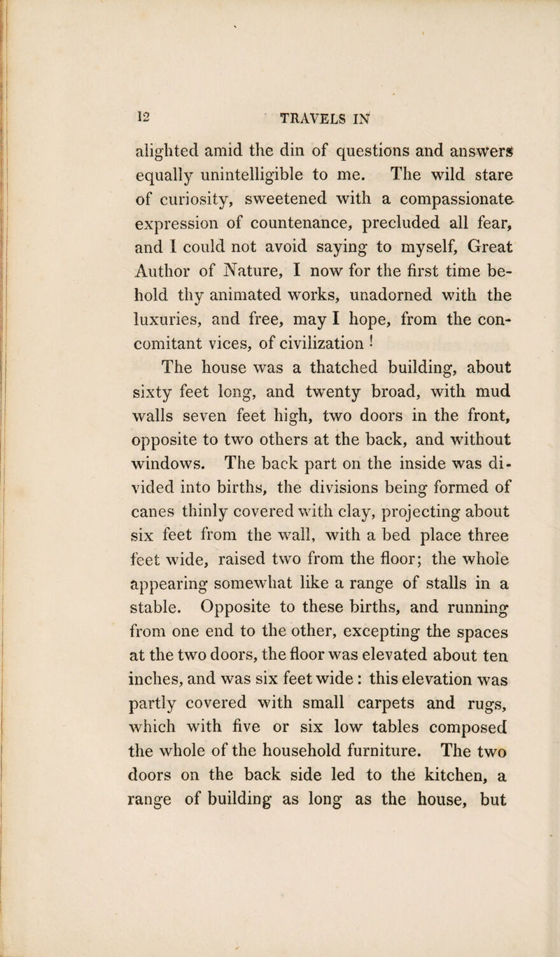 alighted amid the din of questions and answers equally unintelligible to me. The wild stare of curiosity, sweetened with a compassionate expression of countenance, precluded all fear, and I could not avoid saying to myself. Great Author of Nature, I now for the first time be¬ hold thy animated works, unadorned with the luxuries, and free, may I hope, from the con¬ comitant vices, of civilization • The house was a thatched building, about sixty feet long, and twenty broad, with mud walls seven feet high, two doors in the front, opposite to two others at the back, and without windows. The back part on the inside was di¬ vided into births, the divisions being formed of canes thinly covered with clay, projecting about six feet from the wall, with a bed place three feet wide, raised two from the floor; the whole appearing somewhat like a range of stalls in a stable. Opposite to these births, and running from one end to the other, excepting the spaces at the two doors, the floor was elevated about ten inches, and was six feet wide: this elevation was partly covered with small carpets and rugs, which with five or six low tables composed the whole of the household furniture. The two doors on the back side led to the kitchen, a range of building as long as the house, but