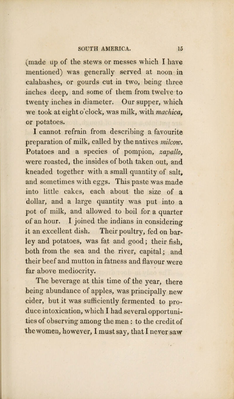 (made up of the stews or messes which I have mentioned) was generally served at noon in calabashes, or gourds cut in two, being three inches deep, and some of them from twelve to twenty inches in diameter. Our supper, which we took at eight o’clock, was milk, with machica, or potatoes. I cannot refrain from describing a favourite preparation of milk, called by the natives milcow. Potatoes and a species of pompion, zapallo, were roasted, the insides of both taken out, and kneaded together with a small quantity of salt, and sometimes with eggs. This paste was made into little cakes, each about the size of a dollar, and a large quantity was put into a pot of milk, and allowed to boil for a quarter of an hour. I joined the indians in considering it an excellent dish. Their poultry, fed on bar¬ ley and potatoes, was fat and good; their fish, both from the sea and the river, capital; and their beef and mutton in fatness and flavour were far above mediocrity. The beverage at this time of the year, there being abundance of apples, was principally new cider, but it was sufficiently fermented to pro¬ duce intoxication, which I had several opportuni¬ ties of observing among the men : to the credit of the women, however, I must say, that I never saw