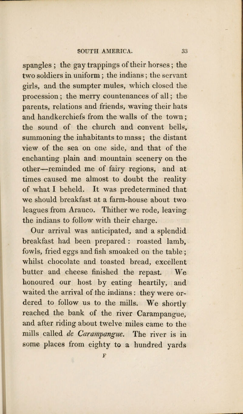 spangles ; the gay trappings of their horses; the two soldiers in uniform; the indians; the servant girls, and the sumpter mules, which closed the procession; the merry countenances of all; the parents, relations and friends, waving their hats and handkerchiefs from the walls of the town; the sound of the church and convent bells, summoning the inhabitants to mass; the distant view of the sea on one side, and that of the enchanting plain and mountain scenery on the other—reminded me of fairy regions, and at times caused me almost to doubt the reality of what I beheld. It was predetermined that we should breakfast at a farm-house about two leagues from Arauco. Thither we rode, leaving the indians to follow with their charge. Our arrival was anticipated, and a splendid breakfast had been prepared : roasted lamb, fowls, fried eggs and fish smoaked on the table; whilst chocolate and toasted bread, excellent butter and cheese finished the repast. We honoured our host by eating heartily, and waited the arrival of the indians : they were or¬ dered to follow us to the mills. We shortly reached the bank of the river Carampangue, and after riding about twelve miles came to the mills called de Carampangue. The river is in some places from eighty to a hundred yards F