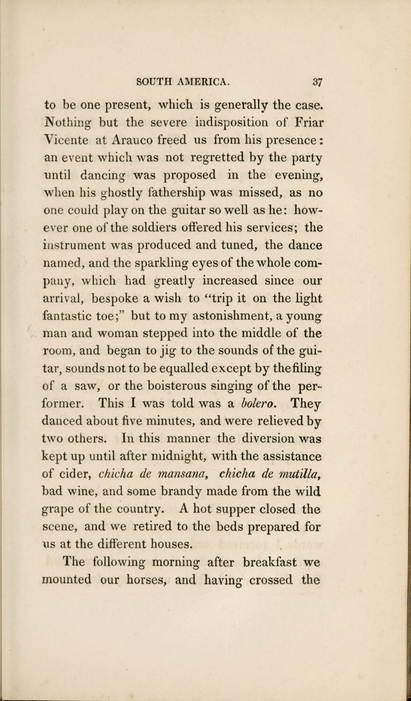 to be one present, which is generally the case. Nothing but the severe indisposition of Friar Vicente at Arauco freed us from his presence: an event which was not regretted by the party until dancing was proposed in the evening, when his ghostly fathership was missed, as no one could play on the guitar so well as he: how¬ ever one of the soldiers offered his services; the instrument was produced and tuned, the dance named, and the sparkling eyes of the whole com¬ pany, which had greatly increased since our arrival, bespoke a wish to “trip it on the light fantastic toe;” but to my astonishment, a young man and woman stepped into the middle of the room, and began to jig to the sounds of the gui¬ tar, sounds not to be equalled except by the filing of a saw, or the boisterous singing of the per¬ former. This I was told was a bolero. They danced about five minutes, and were relieved by two others. In this manner the diversion was kept up until after midnight, with the assistance of cider, chicha de mansana, chicha de mutilla, bad wine, and some brandy made from the wild grape of the country. A hot supper closed the scene, and we retired to the beds prepared for us at the different houses. The following morning after breakfast we mounted our horses, and having crossed the