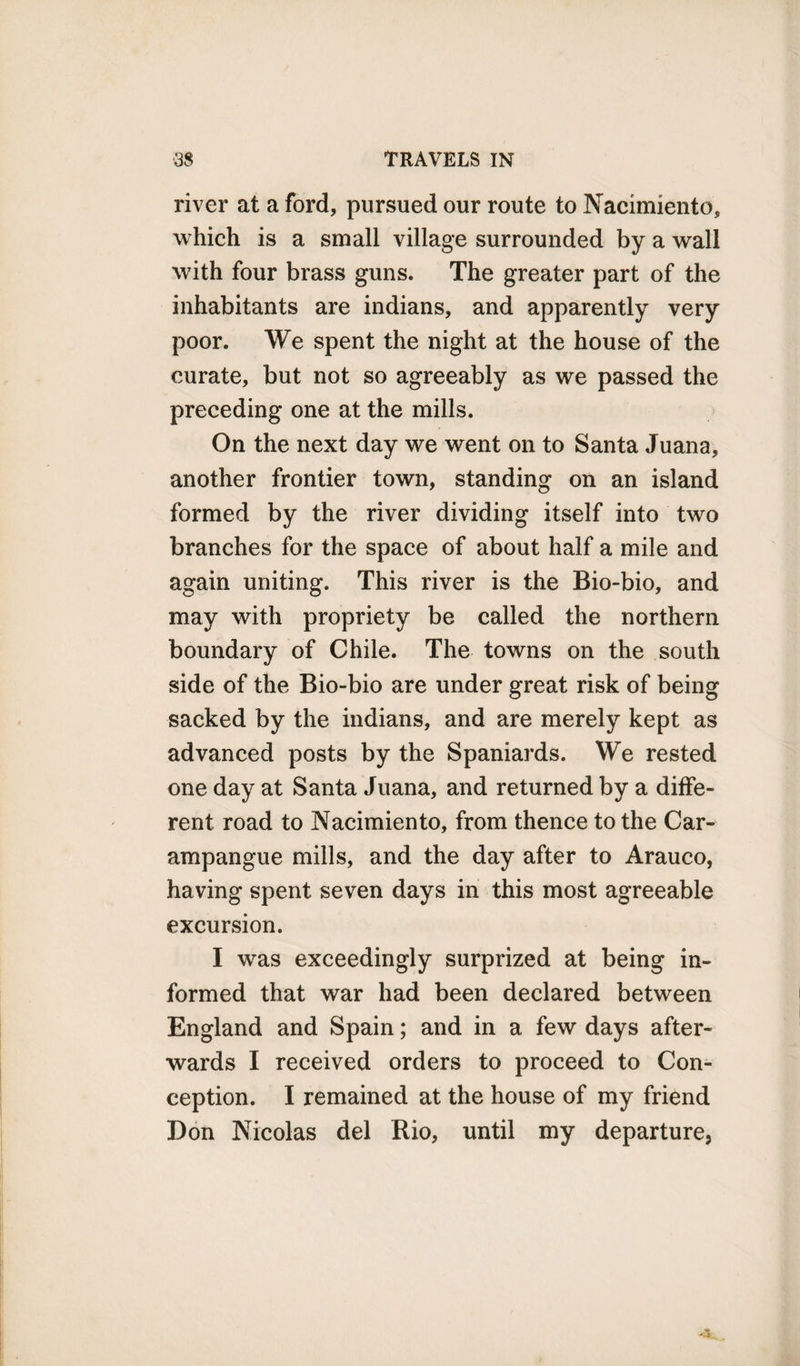 river at a ford, pursued our route to Nacimiento, which is a small village surrounded by a wall with four brass guns. The greater part of the inhabitants are indians, and apparently very poor. We spent the night at the house of the curate, but not so agreeably as we passed the preceding one at the mills. On the next day we went on to Santa Juana, another frontier town, standing on an island formed by the river dividing itself into two branches for the space of about half a mile and again uniting. This river is the Bio-bio, and may with propriety be called the northern boundary of Chile. The towns on the south side of the Bio-bio are under great risk of being sacked by the indians, and are merely kept as advanced posts by the Spaniards. We rested one day at Santa Juana, and returned by a diffe¬ rent road to Nacimiento, from thence to the Car- ampangue mills, and the day after to Arauco, having spent seven days in this most agreeable excursion. I was exceedingly surprized at being in¬ formed that war had been declared between England and Spain; and in a few days after¬ wards I received orders to proceed to Con¬ ception. I remained at the house of my friend Don Nicolas del Rio, until my departure,