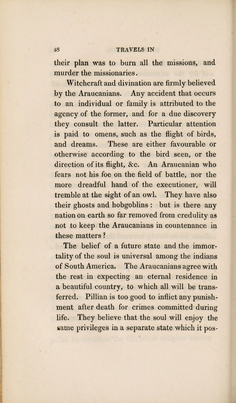 their plan was to burn all the missions, and murder the missionaries. Witchcraft and divination are firmly believed by the Araucanians. Any accident that occurs to an individual or family is attributed to the agency of the former, and for a due discovery they consult the latter. Particular attention is paid to omens, such as the flight of birds, and dreams. These are either favourable or otherwise according to the bird seen, or the direction of its flight, &amp;c. An Araucanian who fears not his foe on the field of battle, nor the more dreadful hand of the executioner, will tremble at the sight of an owl. They have also their ghosts and hobgoblins : but is there any nation on earth so far removed from credulity as not to keep the Araucanians in countenance in these matters ? The belief of a future state and the immor¬ tality of the soul is universal among the indians of South America. The Araucanians agree with the rest in expecting an eternal residence in a beautiful country, to which all will be trans¬ ferred. Pillian is too good to inflict any punish¬ ment after death for crimes committed during life. They believe that the soul will enjoy the same privileges in a separate state which it pos-