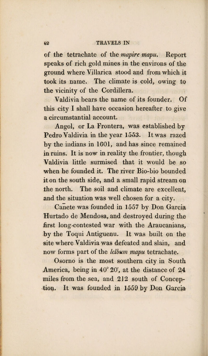 of the tetrachate of the mapire mapu. Report speaks of rich gold mines in the environs of the ground where Villarica stood and from which it took its name. The climate is cold, owing to the vicinity of the Cordillera. Valdivia bears the name of its founder. Of this city I shall have occasion hereafter to give a circumstantial account. Angol, or La Frontera, was established by Pedro Valdivia in the year 1553. It was razed by the indians in 1601, and has since remained in ruins. It is now in reality the frontier, though Valdivia little surmised that it would be so when he founded it. The river Bio-bio bounded it on the south side, and a small rapid stream on the north. The soil and climate are excellent, and the situation was well chosen for a city. Canete was founded in 1557 by Don Garcia Hurtado de Mendosa, and destroyed during the first long-contested war with the Araucanians, by the Toqui Antiguenu. It was built on the site where Valdivia was defeated and slain, and now forms part of the lelbum mapu tetrachate. Osorno is the most southern city in South America, being in 40° 20', at the distance of 24 miles from the sea, and 212 south of Concep¬ tion. It was founded in 1559 by Don Garcia