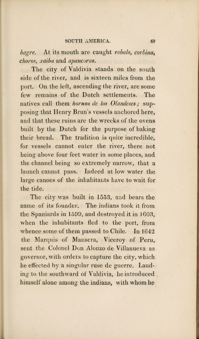 bagre. At its mouth are caught robcilo, corlina, choros, jcaiba and apancoras. The city of Valdivia stands on the south side of the river, and is sixteen miles from the port. On the left, ascending the river, are some few remains of the Dutch settlements. The natives call them homos de los Olandeses; sup¬ posing that Henry Brun’s vessels anchored here, and that these ruins are the wrecks of the ovens built by the Dutch for the purpose of baking their bread. The tradition is quite incredible, for vessels cannot enter the river, there not being above four feet water in some places, and the channel being so extremely narrow, that a launch cannot pass. Indeed at low water the large canoes of the inhabitants have to wait for the tide. The city was built in 1553, and bears the name of its founder. The indians took it from the Spaniards in 1599, and destroyed it in 1603, when the inhabitants fled to the port, from whence some of them passed to Chile. In 1642 the Marquis of Mansera, Viceroy of Peru, sent the Colonel Don Alonzo de Villanueva as governor, with orders to capture the city, which he effected by a singular ruse de guerre. Land¬ ing to the southward of Valdivia, he introduced himself alone among the indians, with whom he