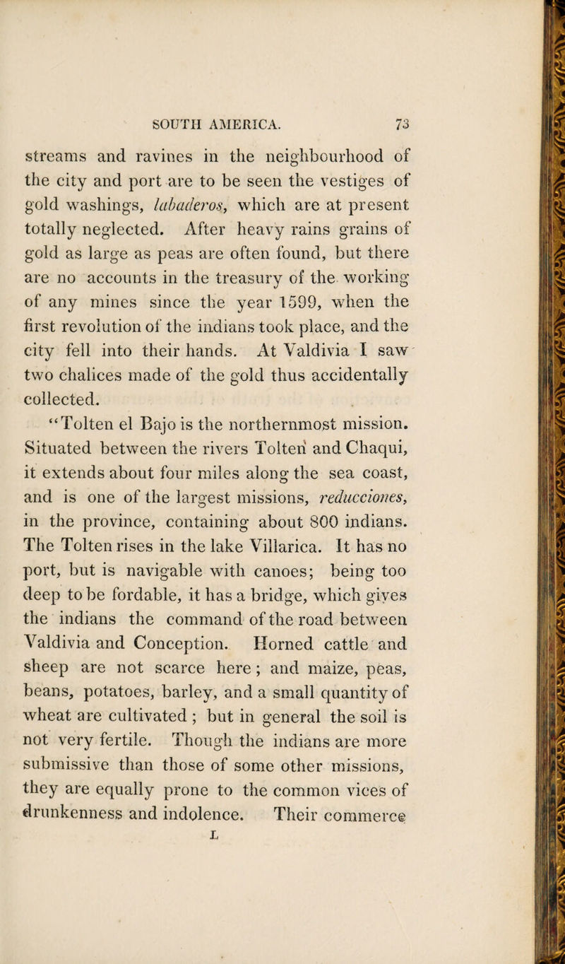 streams and ravines in the neighbourhood of the city and port are to be seen the vestiges of gold washings, labaderos, which are at present totally neglected. After heavy rains grains of gold as large as peas are often found, but there are no accounts in the treasury of the working of any mines since the year 1599, when the first revolution of the indians took place, and the city fell into their hands. At Valdivia I saw two chalices made of the gold thus accidentally collected. “Tolten el Bajois the northernmost mission. Situated between the rivers Tolten and Cliaqui, it extends about four miles along the sea coast, and is one of the largest missions, reduccioms, in the province, containing about 800 indians. The Tolten rises in the lake Villarica. It has no port, but is navigable with canoes; being too deep to be fordable, it has a bridge, which gives the indians the command of the road between Valdivia and Conception. Horned cattle and sheep are not scarce here ; and maize, peas, beans, potatoes, barley, and a small quantity of wheat are cultivated ; but in general the soil is not very fertile. Though the indians are more submissive than those of some other missions, they are equally prone to the common vices of drunkenness and indolence. Their commerce L