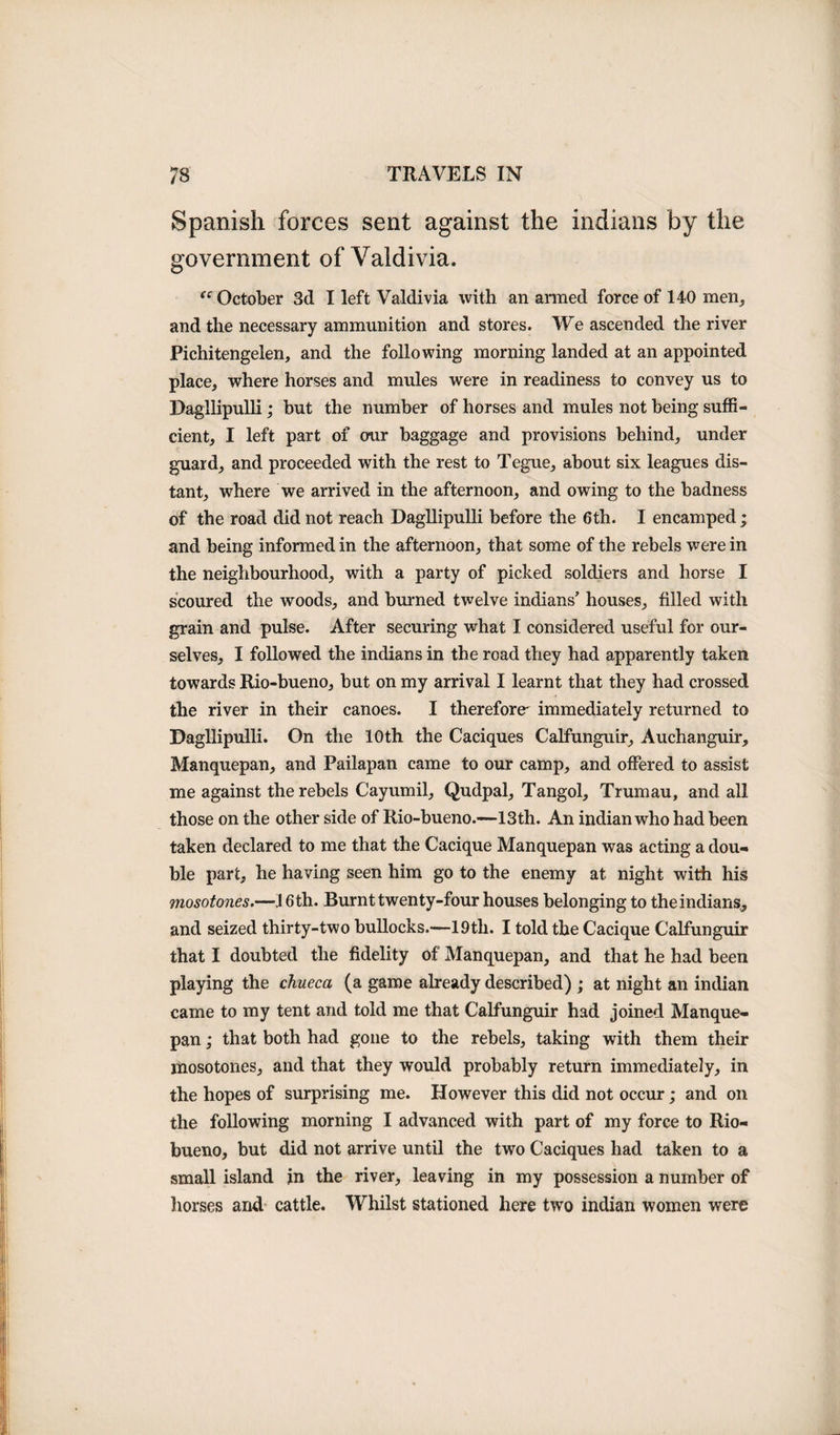 Spanish forces sent against the indians by the government of Valdivia. (c October 3d I left Valdivia with an armed force of 140 men, and the necessary ammunition and stores. We ascended the river Pichitengelen, and the following morning landed at an appointed place, where horses and mules were in readiness to convey us to Dagllipulli; but the number of horses and mules not being suffi¬ cient, I left part of our baggage and provisions behind, under guard, and proceeded with the rest to Tegue, about six leagues dis¬ tant, where we arrived in the afternoon, and owing to the badness of the road did not reach Dagllipulli before the 6th. I encamped ; and being informed in the afternoon, that some of the rebels were in the neighbourhood, with a party of picked soldiers and horse I scoured the woods, and burned twelve indians’ houses, filled with grain and pulse. After securing what I considered useful for our¬ selves, I followed the indians in the road they had apparently taken towards Rio-bueno, but on my arrival I learnt that they had crossed the river in their canoes. I therefore' immediately returned to Dagllipulli. On the 10th the Caciques Calfunguir, Auchanguir, Manquepan, and Pailapan came to our camp, and offered to assist me against the rebels Cayumil, Qudpal, Tangol, Trumau, and all those on the other side of Rio-bueno.—13th. An indian who had been taken declared to me that the Cacique Manquepan was acting a dou¬ ble part, he having seen him go to the enemy at night with his mosotones.— 16 th. Burnt twenty-four houses belonging to the indians,, and seized thirty-two bullocks.—19th. I told the Cacique Calfunguir that I doubted the fidelity of Manquepan, and that he had been playing the chueca (a game already described) ; at night an indian came to my tent and told me that Calfunguir had joined Manque¬ pan ; that both had gone to the rebels, taking with them their mosotones, and that they would probably return immediately, in the hopes of surprising me. However this did not occur; and on the following morning I advanced with part of my force to Rio- bueno, but did not arrive until the two Caciques had taken to a small island in the river, leaving in my possession a number of horses and cattle. Whilst stationed here two indian women were