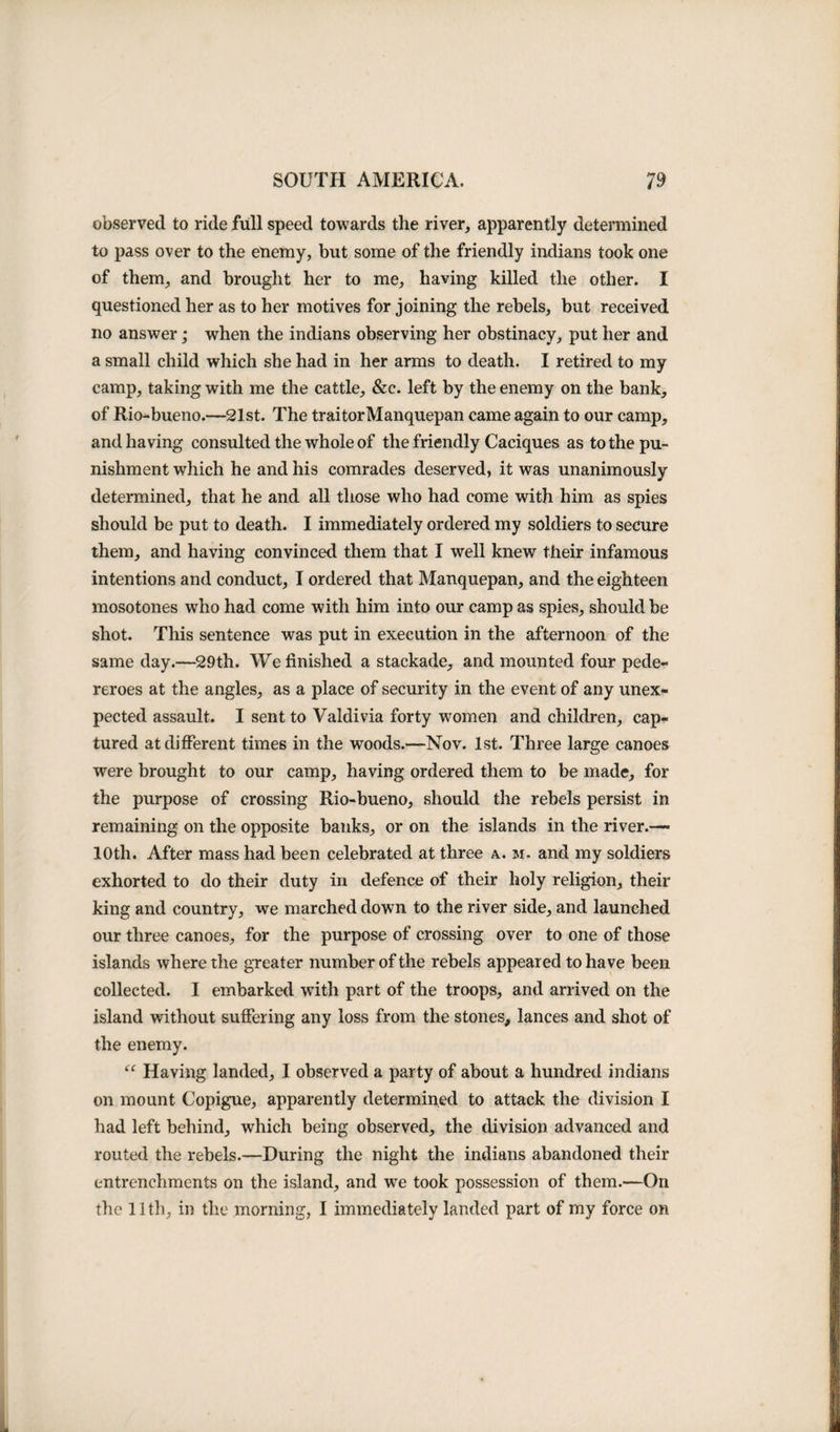 observed to ride full speed towards tlie river, apparently determined to pass over to the enemy, but some of the friendly indians took one of them, and brought her to me, having killed the other. I questioned her as to her motives for joining the rebels, but received no answer; when the indians observing her obstinacy* put her and a small child which she had in her arms to death. I retired to my camp, taking with me the cattle, &amp;c. left by the enemy on the bank, of Rio-bueno.—21st. The traitorManquepan came again to our camp, and having consulted the whole of the friendly Caciques as to the pu¬ nishment which he and his comrades deserved, it was unanimously determined, that he and all those who had come with him as spies should be put to death. I immediately ordered my soldiers to secure them, and having convinced them that I well knew their infamous intentions and conduct, I ordered that Manquepan, and the eighteen mosotones who had come with him into our camp as spies, should be shot. This sentence was put in execution in the afternoon of the same day.—29th. We finished a stackade, and mounted four pede- reroes at the angles, as a place of security in the event of any unex¬ pected assault. I sent to Valdivia forty women and children, cap¬ tured at different times in the woods.—Nov. 1st. Three large canoes were brought to our camp, having ordered them to be made, for the purpose of crossing Rio-bueno, should the rebels persist in remaining on the opposite banks, or on the islands in the river.— 10th. After mass had been celebrated at three a. m, and my soldiers exhorted to do their duty in defence of their holy religion, their king and country, we marched down to the river side, and launched our three canoes, for the purpose of crossing over to one of those islands where the greater number of the rebels appeared to have been collected. I embarked with part of the troops, and arrived on the island without suffering any loss from the stones, lances and shot of the enemy. “ Having landed, I observed a party of about a hundred indians on mount Copigue, apparently determined to attack the division I had left behind, which being observed, the division advanced and routed the rebels.—During the night the indians abandoned their entrenchments on the island, and we took possession of them.—On the 11th, in the morning, I immediately landed part of my force on