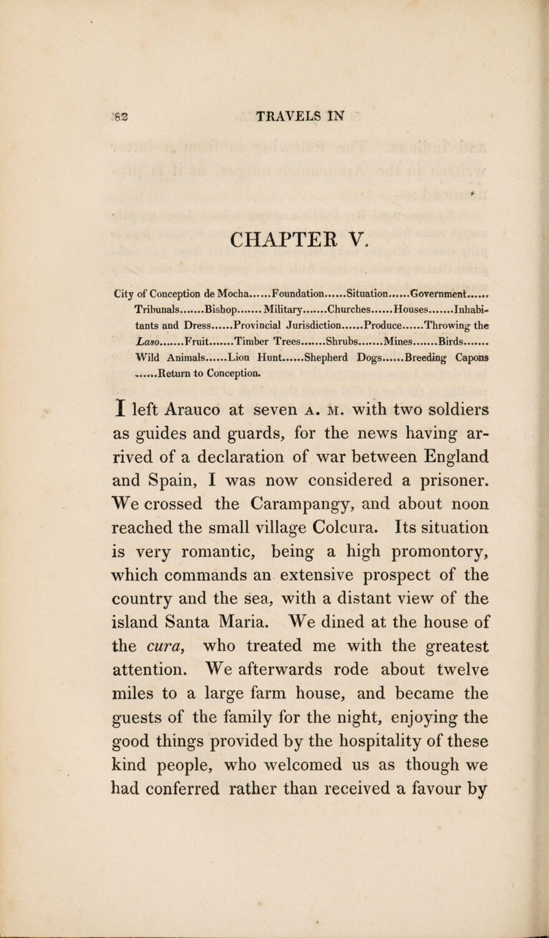 CHAPTER V. City of Conception de Mocha.Foundation.Situation.Government.. Tribunals.Bishop.Military.Churches.Houses.Inhabi¬ tants and Dress.Provincial Jurisdiction.Produce.Throwing the Laso.Fruit.Timber Trees.Shrubs.Mines.Birds. Wild Animals.Lion Hunt.Shepherd Dogs......Breeding Capons .......Return to Conception. X left Arauco at seven a. m. with two soldiers as guides and guards, for the news having ar¬ rived of a declaration of war between England and Spain, I was now considered a prisoner. We crossed the Carampangy, and about noon reached the small village Colcura. Its situation is very romantic, being a high promontory, which commands an extensive prospect of the country and the sea, with a distant view of the island Santa Maria. We dined at the house of the cura, who treated me with the greatest attention. We afterwards rode about twelve miles to a large farm house, and became the guests of the family for the night, enjoying the good things provided by the hospitality of these kind people, who welcomed us as though we had conferred rather than received a favour by