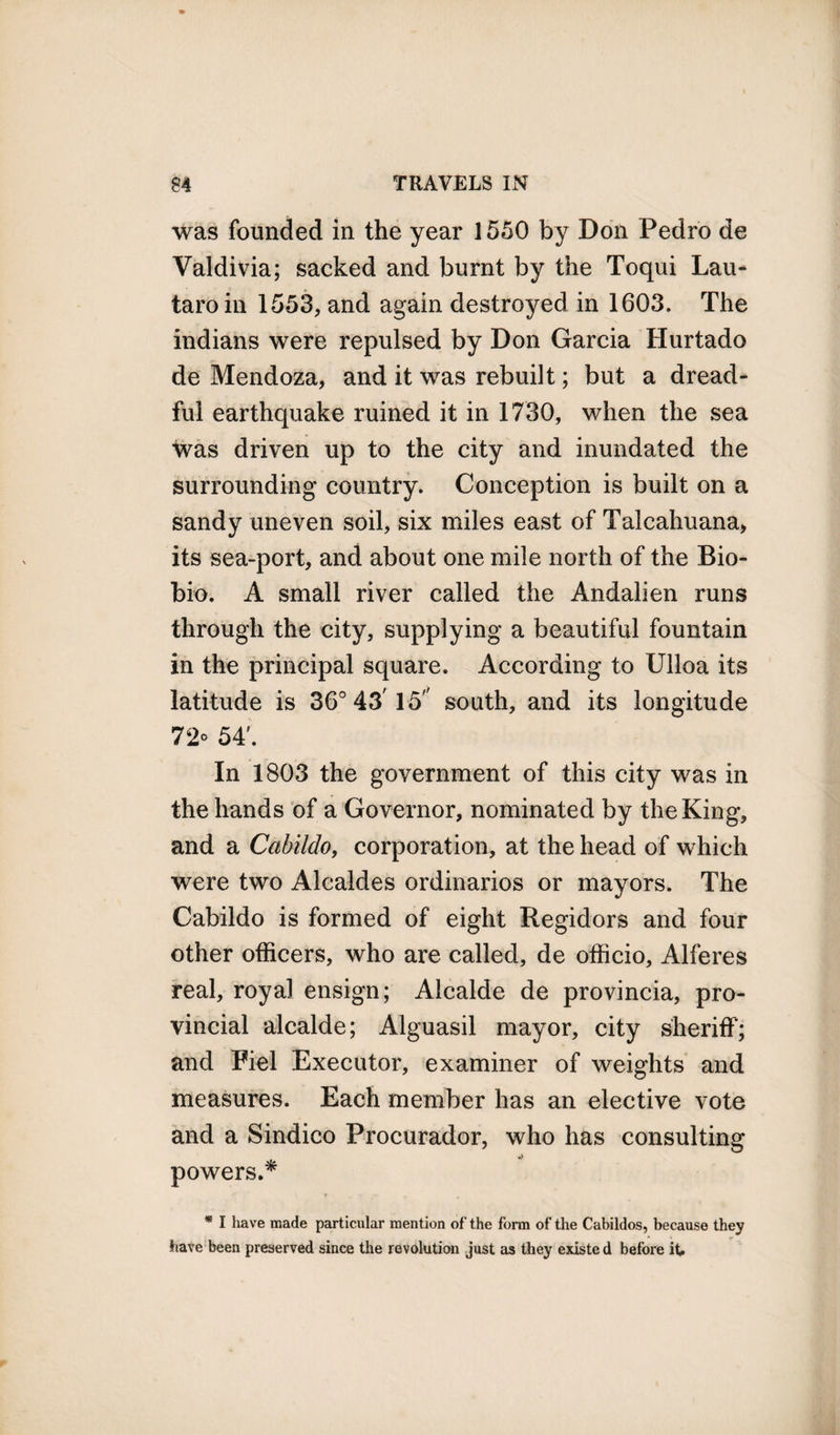 was founded in the year 1550 by Don Pedro de Valdivia; sacked and burnt by the Toqui Lau- taroin 1553, and again destroyed in 1603. The indians were repulsed by Don Garcia Hurtado de Mendoza, and it was rebuilt; but a dread¬ ful earthquake ruined it in 1730, when the sea was driven up to the city and inundated the surrounding country. Conception is built on a sandy uneven soil, six miles east of Talcahuana, its sea-port, and about one mile north of the Bio- bio. A small river called the Andalien runs through the city, supplying a beautiful fountain in the principal square. According to Ulloa its latitude is 36° 43' 15 south, and its longitude 72° 54'. In 1803 the government of this city was in the hands of a Governor, nominated by the King, and a Cabildo, corporation, at the head of which were two Alcaldes ordinarios or mayors. The Cabildo is formed of eight Regidors and four other officers, who are called, de officio, Alferes real, royal ensign; Alcalde de provincia, pro¬ vincial alcalde; Alguasil mayor, city sheriff; and Fiel Executor, examiner of weights and measures. Each member has an elective vote and a Sindico Procurador, who has consulting powers.* * I have made particular mention of the form of the Cabildos, because they have been preserved since the revolution just as they existe d before it.