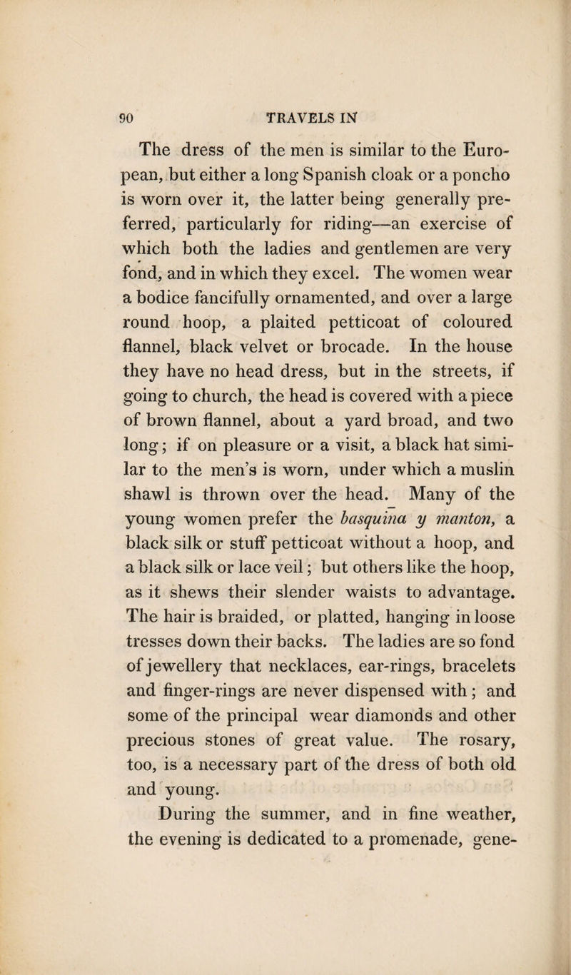 The dress of the men is similar to the Euro¬ pean, but either a long Spanish cloak or a poncho is worn over it, the latter being generally pre¬ ferred, particularly for riding-—an exercise of which both the ladies and gentlemen are very fond, and in which they excel. The women wear a bodice fancifully ornamented, and over a large round hoop, a plaited petticoat of coloured flannel, black velvet or brocade. In the house they have no head dress, but in the streets, if going to church, the head is covered with a piece of brown flannel, about a yard broad, and two long; if on pleasure or a visit, a black hat simi¬ lar to the men’s is worn, under which a muslin shawl is thrown over the head. Many of the young women prefer the basquina y manton, a black silk or stuff petticoat without a hoop, and a black silk or lace veil; but others like the hoop, as it shews their slender waists to advantage. The hair is braided, or platted, hanging in loose tresses down their backs. The ladies are so fond of jewellery that necklaces, ear-rings, bracelets and finger-rings are never dispensed with; and some of the principal wear diamonds and other precious stones of great value. The rosary, too, is a necessary part of the dress of both old and young. During the summer, and in fine weather, the evening is dedicated to a promenade, gene-