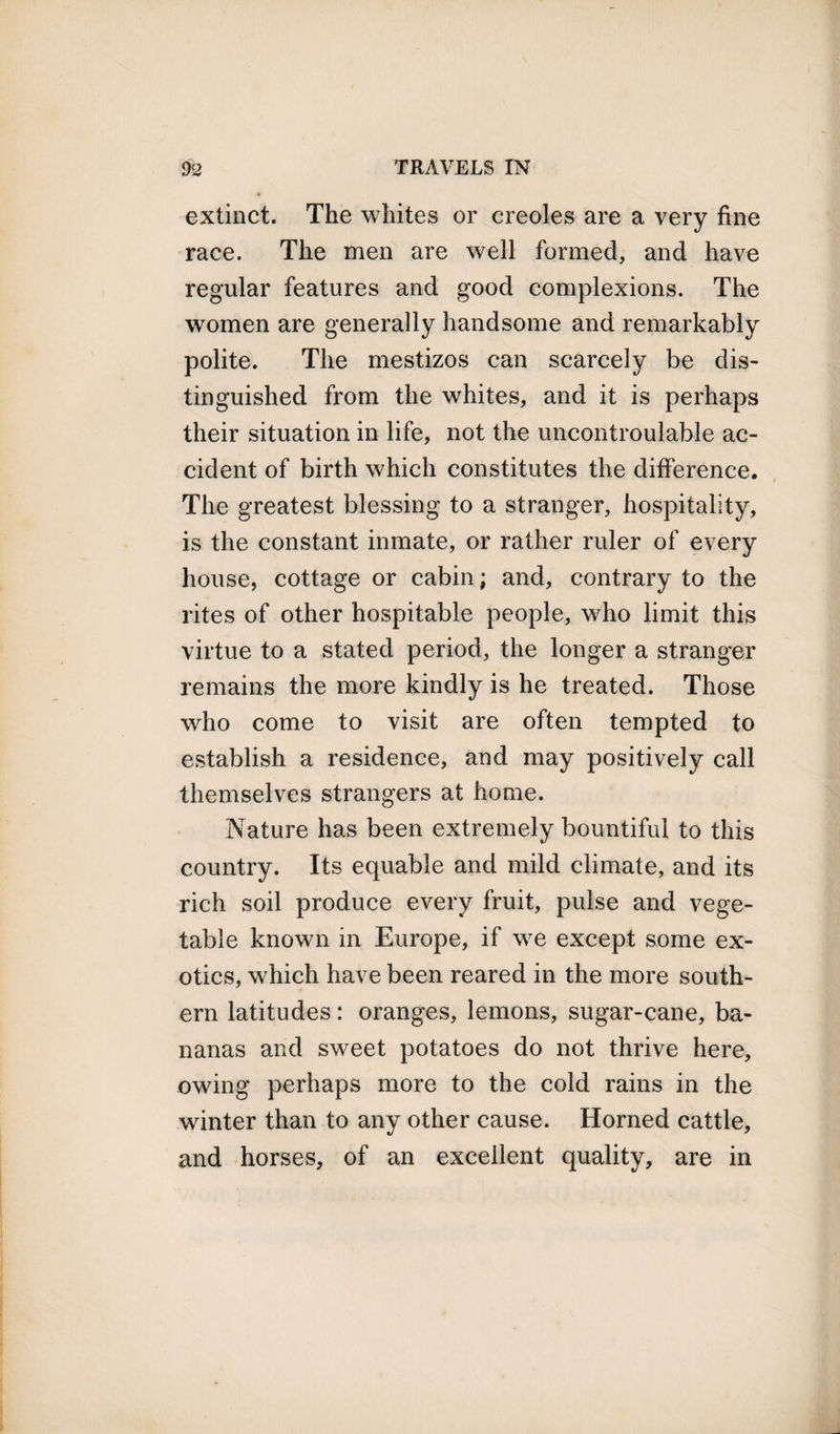 extinct. The whites or creoles are a very fine race. The men are well formed, and have regular features and good complexions. The women are generally handsome and remarkably polite. The mestizos can scarcely be dis¬ tinguished from the whites, and it is perhaps their situation in life, not the uncontroulable ac¬ cident of birth which constitutes the difference. The greatest blessing to a stranger, hospitality, is the constant inmate, or rather ruler of every house, cottage or cabin; and, contrary to the rites of other hospitable people, who limit this virtue to a stated period, the longer a stranger remains the more kindly is he treated. Those who come to visit are often tempted to establish a residence, and may positively call themselves strangers at home. Nature has been extremely bountiful to this country. Its equable and mild climate, and its rich soil produce every fruit, pulse and vege¬ table known in Europe, if we except some ex¬ otics, which have been reared in the more south¬ ern latitudes: oranges, lemons, sugar-cane, ba¬ nanas and sweet potatoes do not thrive here, owing perhaps more to the cold rains in the winter than to any other cause. Horned cattle, and horses, of an excellent quality, are in