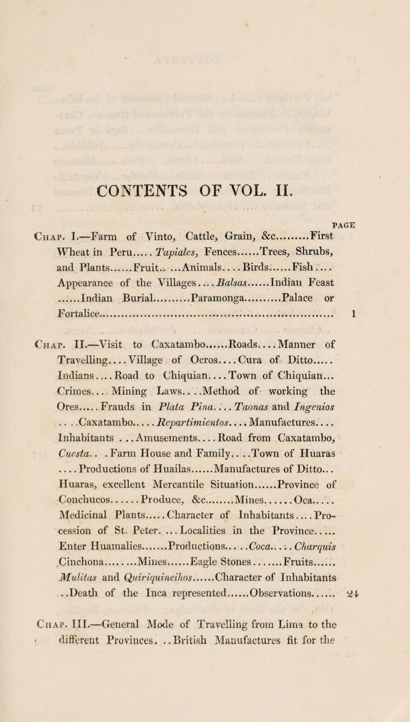 PAGE Chap. I.—Farm of Vinto, Cattle^ Grain, &c.First Wheat in Peru.Tapiales, Fences.Trees, Shrubs, and Plants......Fruit.Animals-Birds.Fish — Appearance of the Villages... .Balsas.Indian Feast .Indian Burial.Paramonga.Palace or Fortalice... I Chap. II.—Visit to Caxatambo.Roads.... Manner of Travelling_Village of Ocros... .Cura of Ditto. Indians_Road to Chiquian-Town of Chiquian... Crimes... Mining Laws... .Method of working the Ores.Frauds in Plata Pina.... Taonas and Ingenios .. . .Caxatambo._Repartimientos.... Manufactures.... Inhabitants ...Amusements_Road from Caxatambo, Caesta.. . Farm House and Family.. . .Town of Huaras -Productions of Huailas.Manufactures of Ditto... Huaras, excellent Mercantile Situation.Province of Conchucos.Produce, &c.Mines.Oca. Medicinal Plants.Character of Inhabitants_Pro¬ cession of St. Peter. ...Localities in the Province. Enter Huamalies.Productions.Coca...., Charquis Cinchona.Mines.Eagle Stones.Fruits. Mulitas and Quiriquineihos.Character of Inhabitants ..Death of the Inca represented.Observations. 21 t Chap. III.—General Mode of Travelling from Lima to the different Provinces. ..British Manufactures fit for the