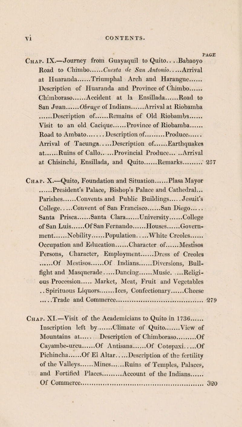 PAGE Chap. IX.—Journey from Guayaquil to Quito... .Babaoyo Road to Chimbo.Cuesta de San Antonio.Arrival at Huaranda.Triumphal Arch and Harangue. Description of Huaranda and Province of Chimbo. Chimboraso.Accident at la Ensillada.Road to San Juan.Obrage of Indians.Arrival at Riobamba .Description of.Remains of Old Riobamba. Visit to an old Cacique.Province of Riobamba. Road to Ambato.Description of.Produce. Arrival of Tacunga.Description of.Earthquakes at.Ruins of Callo.Provincial Produce.Arrival at Chisinchi, Ensillada, and Quito.Remarks. 257 Chap. X.—Quito, Foundation and Situation.Plasa Mayor .President’s Palace, Bishop’s Palace and Cathedral... Parishes.Convents and Public Buildings.Jesuit’s College.Convent of San Francisco.San Diego. Santa Prisca.Santa Clara.University.College of San Luis Of San Fernando Houses Govern¬ ment Nobility Population White Creoles Occupation and Education.Character of.Mestisos Persons, Character, Employment.Dress of Creoles .Of Mestisos.Of Indians.Diversions, Bull¬ fight and Masquerade Dancing Music. ...Religi¬ ous Procession.Market, Meat, Fruit and Vegetables ..Spirituous Liquors.Ices, Confectionary.Cheese .Trade and Commerce. 279 Chap. XI.—Visit of the Academicians to Quito in 1736. Inscription left by.Climate of Quito.View of Mountains at. Description of Chimboraso.Of Cayambe-urcu.Of Antisana.Of Cotopaxi.Of Picliincha.Of El Altar.Description of the fertility of the Valleys.Mines.Ruins of Temples, Palaces, and Fortified Places.Account of the Indians. Of Commerce 320