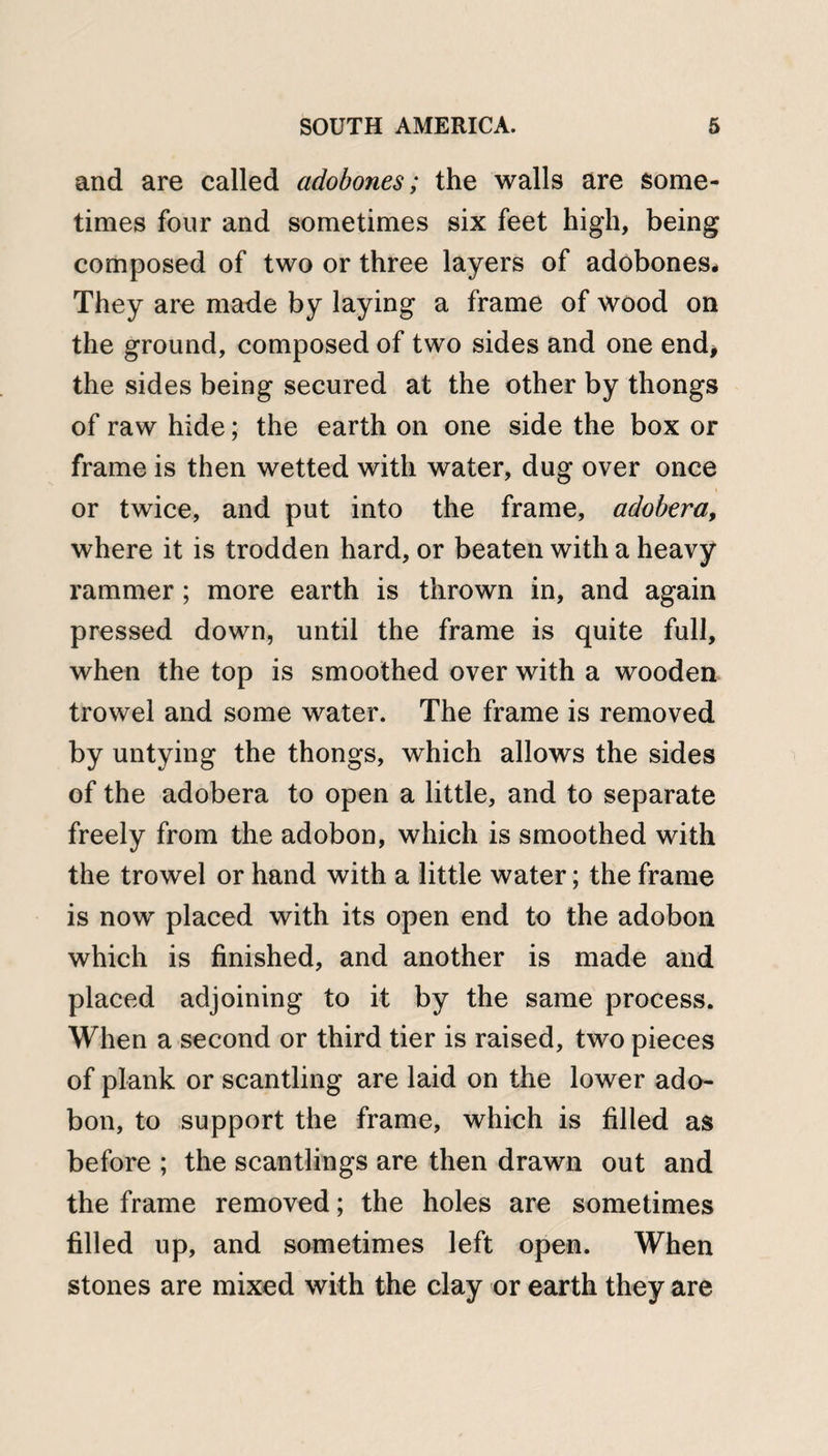 and are called adobones; the walls are some¬ times four and sometimes six feet high, being composed of two or three layers of adobones# They are made by laying a frame of wood on the ground, composed of two sides and one end* the sides being secured at the other by thongs of raw hide; the earth on one side the box or frame is then wetted with water, dug over once or twice, and put into the frame, adobera, where it is trodden hard, or beaten with a heavy rammer; more earth is thrown in, and again pressed down, until the frame is quite full, when the top is smoothed over with a wooden trowel and some water. The frame is removed by untying the thongs, which allows the sides of the adobera to open a little, and to separate freely from the adobon, which is smoothed with the trowel or hand with a little water; the frame is now placed with its open end to the adobon which is finished, and another is made and placed adjoining to it by the same process. When a second or third tier is raised, two pieces of plank or scantling are laid on the lower ado¬ bon, to support the frame, which is filled as before ; the scantlings are then drawn out and the frame removed; the holes are sometimes filled up, and sometimes left open. When stones are mixed with the clay or earth they are