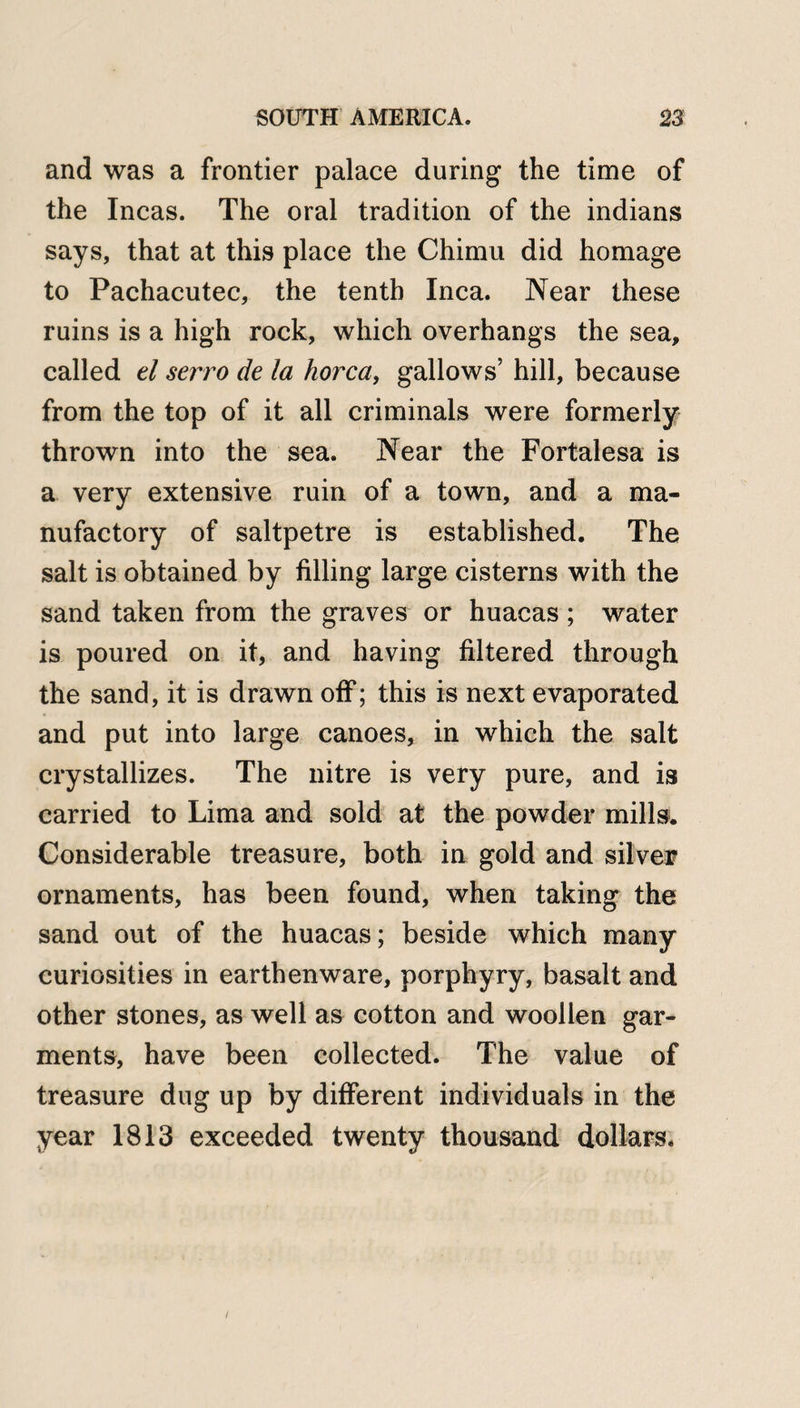 and was a frontier palace during the time of the Incas. The oral tradition of the indians says, that at this place the Chimu did homage to Pachacutec, the tenth Inca. Near these ruins is a high rock, which overhangs the sea, called el servo de la horca, gallows’ hill, because from the top of it all criminals were formerly thrown into the sea. Near the Fortalesa is a very extensive ruin of a town, and a ma¬ nufactory of saltpetre is established. The salt is obtained by filling large cisterns with the sand taken from the graves or huacas ; water is poured on it, and having filtered through the sand, it is drawn off; this is next evaporated and put into large canoes, in which the salt crystallizes. The nitre is very pure, and is carried to Lima and sold at the powder mills. Considerable treasure, both in gold and silver ornaments, has been found, when taking the sand out of the huacas; beside which many curiosities in earthenware, porphyry, basalt and other stones, as well as cotton and woollen gar¬ ments, have been collected. The value of treasure dug up by different individuals in the year 1813 exceeded twenty thousand dollars.