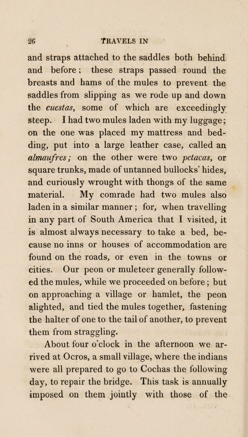 and straps attached to the saddles both behind and before; these straps passed round the breasts and hams of the mules to prevent the saddles from slipping as we rode up and down the cuestas, some of which are exceedingly steep. I had two mules laden with my luggage; on the one was placed my mattress and bed¬ ding, put into a large leather case, called an almaufres; on the other were two petacas, or square trunks, made of untanned bullocks’ hides, and curiously wrought with thongs of the same material. My comrade had two mules also laden in a similar manner; for, when travelling in any part of South America that I visited, it is almost always necessary to take a bed, be¬ cause no inns or houses of accommodation are found on the roads, or even in the towns or cities. Our peon or muleteer generally follow¬ ed the mules, while we proceeded on before; but on approaching a village or hamlet, the peon alighted, and tied the mules together, fastening the halter of one to the tail of another, to prevent them from straggling. About four o’clock in the afternoon we ar¬ rived at Ocros, a small village, where the indians were all prepared to go to Cochas the following- day, to repair the bridge. This task is annually imposed on them jointly with those of the