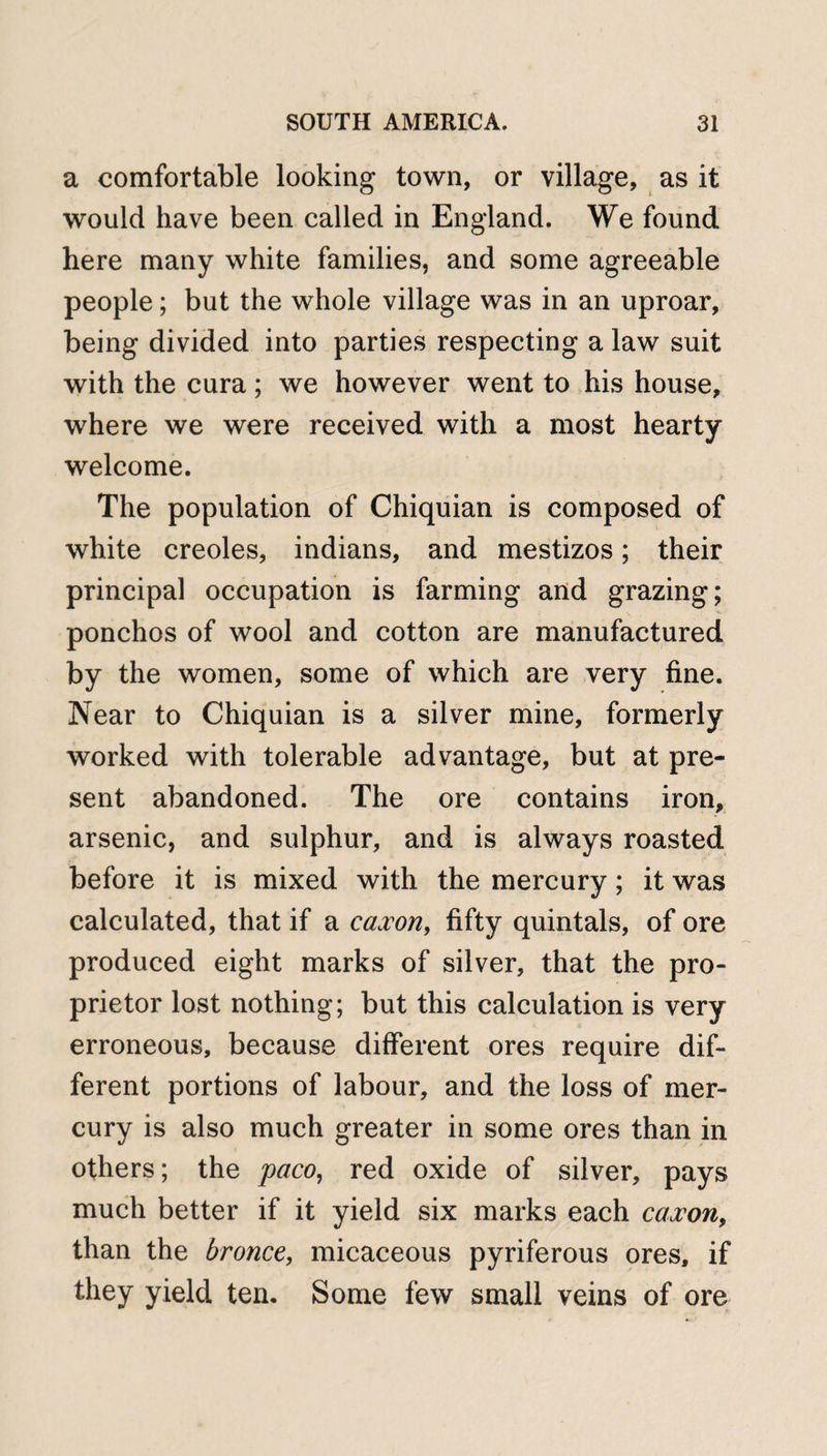 a comfortable looking town, or village, as it would have been called in England. We found here many white families, and some agreeable people; but the whole village was in an uproar, being divided into parties respecting a law suit with the cura; we however went to his house, where we were received with a most hearty welcome. The population of Chiquian is composed of white creoles, indians, and mestizos; their principal occupation is farming and grazing; ponchos of wool and cotton are manufactured by the women, some of which are very fine. Near to Chiquian is a silver mine, formerly worked with tolerable advantage, but at pre¬ sent abandoned. The ore contains iron, arsenic, and sulphur, and is always roasted before it is mixed with the mercury; it was calculated, that if a caxon, fifty quintals, of ore produced eight marks of silver, that the pro¬ prietor lost nothing; but this calculation is very erroneous, because different ores require dif¬ ferent portions of labour, and the loss of mer¬ cury is also much greater in some ores than in others; the paco, red oxide of silver, pays much better if it yield six marks each caxon, than the bronce, micaceous pyriferous ores, if they yield ten. Some few small veins of ore