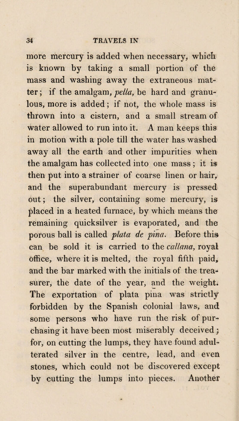 more mercury is added when necessary, which is known by taking a small portion of the mass and washing away the extraneous mat¬ ter ; if the amalgam, pella, be hard and granu- lous, more is added; if not, the whole mass is thrown into a cistern, and a small stream of water allowed to run into it. A man keeps this in motion with a pole till the water has washed away all the earth .and other impurities when the amalgam has collected into one mass ; it is then put into a strainer of coarse linen or hair, and the superabundant mercury is pressed out; the silver, containing some mercury, is placed in a heated furnace, by which means the remaining quicksilver is evaporated, and the porous ball is called plata de pina. Before this can be sold it is carried to the callana, royal office, where it is melted, the royal fifth paid, and the bar marked with the initials of the trea¬ surer, the date of the year, and the weight. The exportation of plata pina was strictly forbidden by the Spanish colonial laws, and some persons who have run the risk of pur¬ chasing it have been most miserably deceived; for, on cutting the lumps, they have found adul¬ terated silver in the centre, lead, and even stones, which could not be discovered except by cutting the lumps into pieces. Another