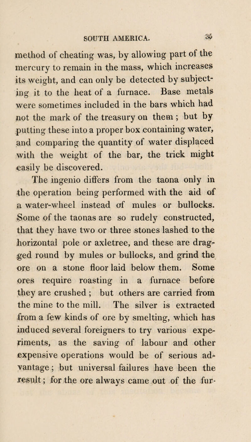 3£ method of cheating was, by allowing part of the mercury to remain in the mass, which increases its weight, and can only be detected by subject¬ ing it to the heat of a furnace. Base metals were sometimes included in the bars which had not the mark of the treasury on them ; but by putting these into a proper box containing water, and comparing the quantity of water displaced with the weight of the bar, the trick might easily be discovered. The ingenio differs from the taona only in the operation being performed with the aid of a water-wheel instead of mules or bullocks. Some of the taonas are so rudely constructed, that they have two or three stones lashed to the horizontal pole or axletree, and these are drag¬ ged round by mules or bullocks, and grind the ore on a stone floor laid below them. Some ores require roasting in a furnace before they are crushed ; but others are carried from the mine to the mill. The silver is extracted from a few kinds of ore by smelting, which has induced several foreigners to try various expe¬ riments, as the saving of labour and other expensive operations would be of serious ad+ vantage; but universal failures have been the result; for the ore always came out of the fur*