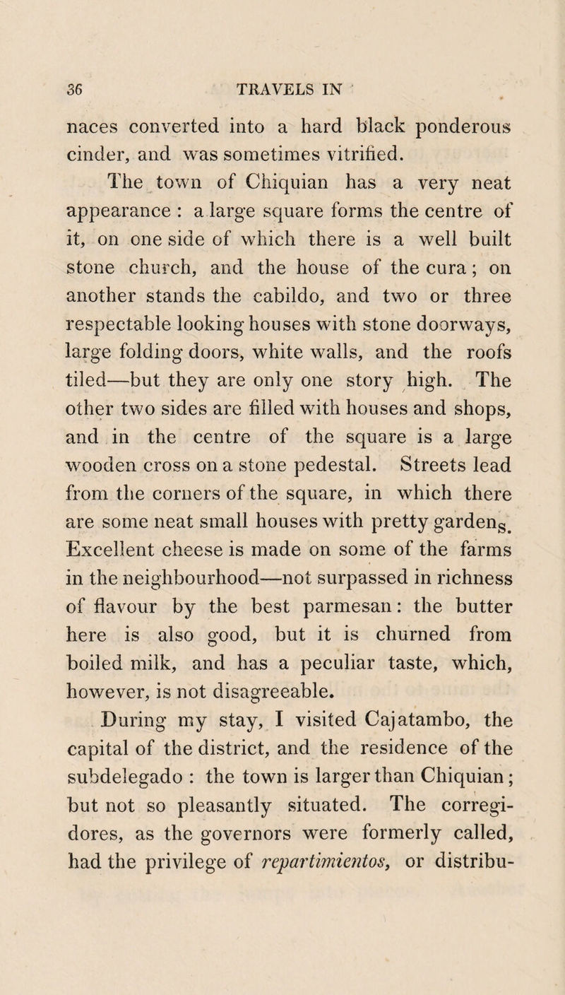 naces converted into a hard black ponderous cinder, and was sometimes vitrified. The town of Chiquian has a very neat appearance : a large square forms the centre of it, on one side of which there is a well built stone church, and the house of the cura; on another stands the cabildo, and two or three respectable looking houses with stone doorways, large folding doors, white walls, and the roofs tiled—but they are only one story high. The other two sides are filled with houses and shops, and in the centre of the square is a large wooden cross on a stone pedestal. Streets lead from the corners of the square, in which there are some neat small houses with pretty gardens&gt; Excellent cheese is made on some of the farms in the neighbourhood—not surpassed in richness of flavour by the best parmesan: the butter here is also good, but it is churned from boiled milk, and has a peculiar taste, which, however, is not disagreeable. During my stay, I visited Cajatambo, the capital of the district, and the residence of the suhdelegado : the town is larger than Chiquian; but not so pleasantly situated. The corregi- dores, as the governors were formerly called, had the privilege of repartimientos, or distribu-