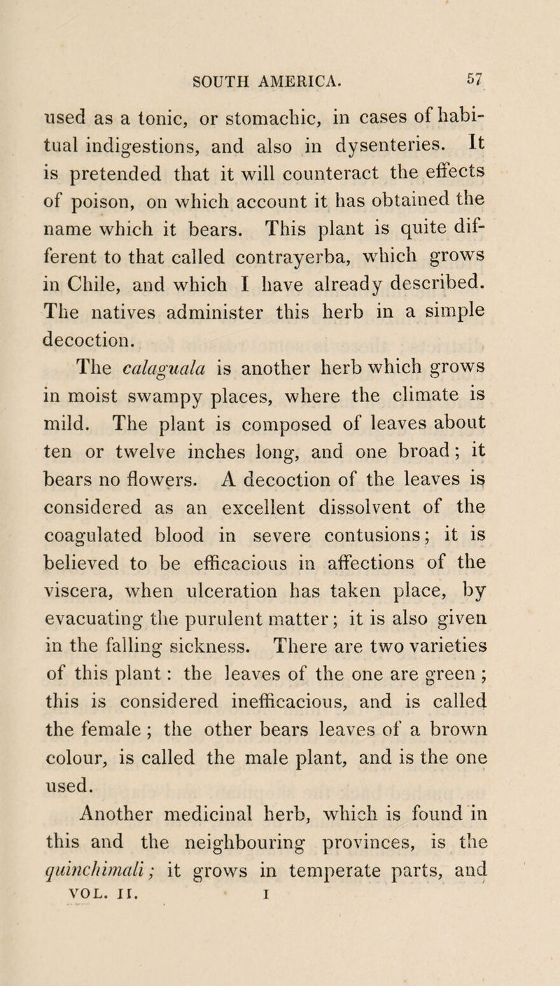 used as a tonic, or stomachic, in cases of habi¬ tual indigestions, and also in dysenteries. It is pretended that it will counteract the eftects of poison, on which account it has obtained the name which it bears. This plant is quite dif¬ ferent to that called contrayerba, which grows in Chile, and which I have already described. The natives administer this herb in a simple decoction. The calaguala is another herb which grows in moist swampy places, where the climate is mild. The plant is composed of leaves about ten or twelve inches long, and one broad; it bears no flowers. A decoction of the leaves is considered as an excellent dissolvent of the coagulated blood in severe contusions; it is believed to be efficacious in affections of the viscera, when ulceration has taken place, by evacuating the purulent matter; it is also given in the falling sickness. There are two varieties of this plant: the leaves of the one are green ; this is considered inefficacious, and is called the female ; the other bears leaves of a brown colour, is called the male plant, and is the one used. Another medicinal herb, which is found in this and the neighbouring provinces, is the qulnchimali; it grows in temperate parts, and vol. ir. i