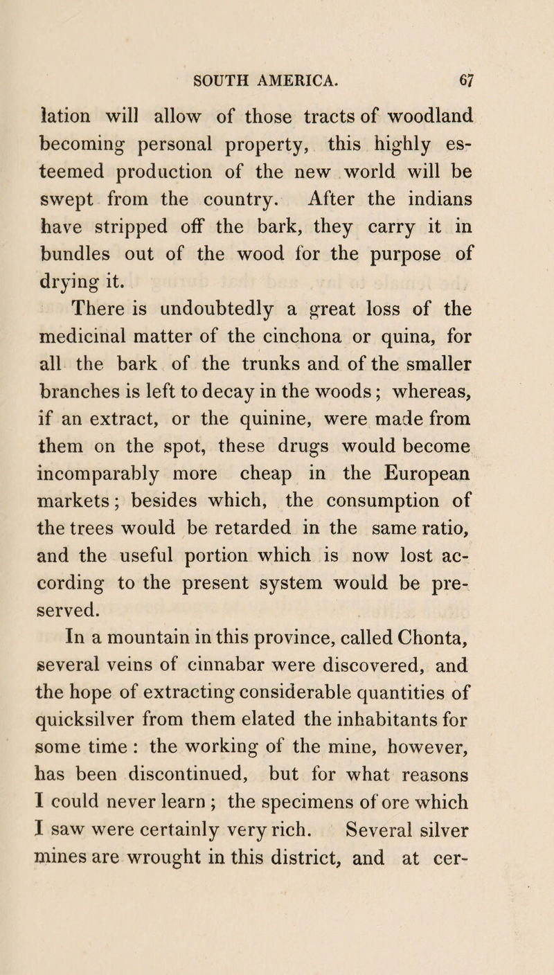 lation will allow of those tracts of woodland becoming personal property, this highly es¬ teemed production of the new world will be swept from the country. After the indians have stripped off the bark, they carry it in bundles out of the wood for the purpose of drying it. There is undoubtedly a great loss of the medicinal matter of the cinchona or quina, for all the bark of the trunks and of the smaller branches is left to decay in the woods; whereas, if an extract, or the quinine, were made from them on the spot, these drugs would become incomparably more cheap in the European markets; besides which, the consumption of the trees would be retarded in the same ratio, and the useful portion which is now lost ac¬ cording to the present system would be pre¬ served. In a mountain in this province, called Chonta, several veins of cinnabar were discovered, and the hope of extracting considerable quantities of quicksilver from them elated the inhabitants for some time : the working of the mine, however, has been discontinued, but for what reasons I could never learn ; the specimens of ore which I saw were certainly very rich. Several silver mines are wrought in this district, and at cer-