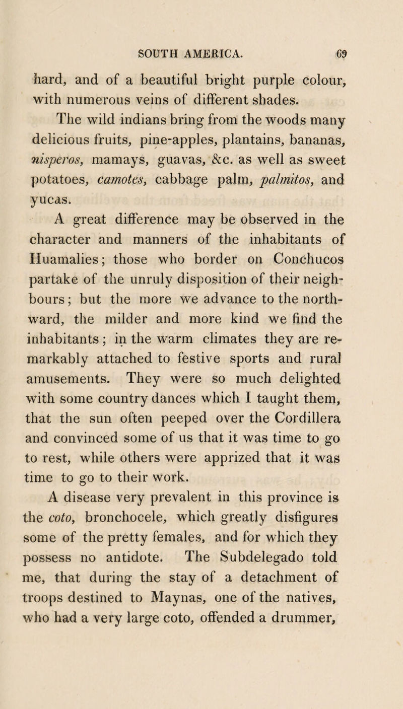 hard, and of a beautiful bright purple colour, with numerous veins of different shades. The wild indians bring from the woods many delicious fruits, pine-apples, plantains, bananas, nisperos, mam ays, guavas, &amp;c. as well as sweet potatoes, camotes, cabbage palm, palmitos, and yucas. A great difference may be observed in the character and manners of the inhabitants of Huamalies; those who border on Conchucos partake of the unruly disposition of their neigh¬ bours ; but the more we advance to the north¬ ward, the milder and more kind we find the inhabitants ; in the warm climates they are re¬ markably attached to festive sports and rural amusements. They were so much delighted with some country dances which I taught them, that the sun often peeped over the Cordillera and convinced some of us that it was time to go to rest, while others were apprized that it was time to go to their work. A disease very prevalent in this province is the coto, bronchocele, which greatly disfigures some of the pretty females, and for which they possess no antidote. The Subdelegado told me, that during the stay of a detachment of troops destined to Maynas, one of the natives, who had a very large coto, offended a drummer.