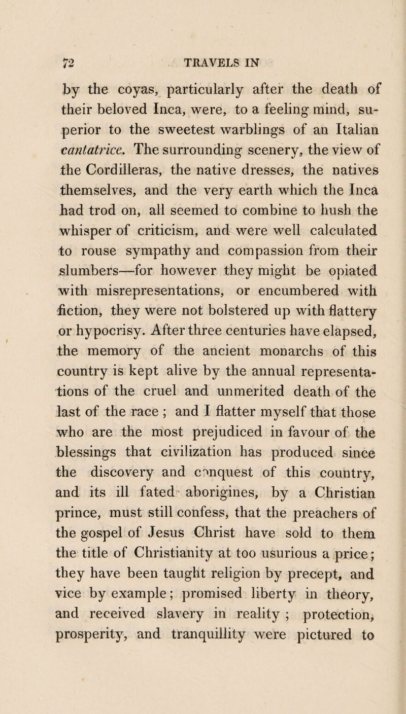 by the coyas, particularly after the death of their beloved Inca, were, to a feeling mind, su¬ perior to the sweetest warblings of an Italian cantatrice. The surrounding scenery, the view of the Cordilleras, the native dresses, the natives themselves, and the very earth which the Inca had trod on, all seemed to combine to hush the whisper of criticism, and were well calculated to rouse sympathy and compassion from their slumbers—for however they might be opiated with misrepresentations, or encumbered with fiction, they were not bolstered up with flattery or hypocrisy. After three centuries have elapsed, the memory of the ancient monarchs of this country is kept alive by the annual representa¬ tions of the cruel and unmerited death of the last of the race ; and I flatter myself that those who are the most prejudiced in favour of the blessings that civilization has produced since the discovery and conquest of this country, and its ill fated aborigines, by a Christian prince, must still confess, that the preachers of the gospel of Jesus Christ have sold to them the title of Christianity at too usurious a price; they have been taught religion by precept, and vice by example; promised liberty in theory, and received slavery in reality ; protection, prosperity, and tranquillity were pictured to